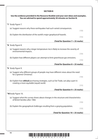 SECTION B

      Use the evidence provided in the Resource Booklet and your own ideas and examples.
                You are advised to spend approximately 30 minutes on Section B.

*7   Study Figure 7.
     (a) Suggest reasons why these earthquakes had such varied consequences.
                                                                                               (10)
     (b) Explain the distribution of the world’s major geophysical hazards.
                                                                                               (15)

                                                             (Total for Question 7 = 25 marks)
*8   Study Figure 8.
     (a) Suggest reasons why a larger temperature rise is likely to increase the severity of
         environmental impacts.
                                                                                               (10)
     (b) Explain how different players can attempt to limit greenhouse gas emissions.
                                                                                               (15)

                                                             (Total for Question 8 = 25 marks)
*9   Study Figure 9.
     (a) Suggest why different groups of people may have different views about the need
         for a ‘greener Christmas’.
                                                                                               (10)
     (b) Explain how ethical purchasing strategies, such as Fair Trade, can play a part in
         creating a more equitable (equal) world.
                                                                                               (15)

                                                             (Total for Question 9 = 25 marks)
*10 Study Figure 10.

     (a) Suggest what this survey shows about changes in the structure and characteristics
         of British families after 1960.
                                                                                         (10)
     (b) Explain the geographical challenges resulting from a greying population.
                                                                                               (15)

                                                           (Total for Question 10 = 25 marks)




     14
                            *M34486RA01420*
 