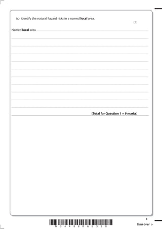 (c) Identify the natural hazard risks in a named local area.
                                                                                                                                                                                                                                                                                                               (5)

Named local area .............................................................................................................................................................................................................. . . . . . . . . . . . . . . . . .

. . . . . . . . . . . . . . . . . . . . . . . . . . . . . . . . . . . . . . . . . . . . . . . . .................................................................... ............................................................................................................................................ . . . . . . . . . . . . . . . . .



. . . . . . . . . . . . . . . . . . . . . . . . . . . . . . . . . . . . . . . . . . . . . . . . . ................................................................... ............................................................................................................................................ . . . . . . . . . . . . . . . . .



. . . . . . . . . . . . . . . . . . . . . . . . . . . . . . . . . . . . . . . . . . . . . . . . ................................................................................................................................................................................................................ . . . . . . . . . . . . . . . . .



. . . . . . . . . . . . . . . . . . . . . . . . . . . . . . . . . . . . . . . . . . . . . . . . . ............................................................................................................................................................................................................... . . . . . . . . . . . . . . . . .



. . . . . . . . . . . . . . . . . . . . . . . . . . . . . . . . . . . . . . . . . . . . . . . . .................................................................... ............................................................................................................................................ . . . . . . . . . . . . . . . . .



. . . . . . . . . . . . . . . . . . . . . . . . . . . . . . . . . . . . . . . . . . . . . . . . . ................................................................... ............................................................................................................................................ . . . . . . . . . . . . . . . . .



. . . . . . . . . . . . . . . . . . . . . . . . . . . . . . . . . . . . . . . . . . . . . . . . ................................................................................................................................................................................................................ . . . . . . . . . . . . . . . . .



. . . . . . . . . . . . . . . . . . . . . . . . . . . . . . . . . . . . . . . . . . . . . . . . . ............................................................................................................................................................................................................... . . . . . . . . . . . . . . . . .



. . . . . . . . . . . . . . . . . . . . . . . . . . . . . . . . . . . . . . . . . . . . . . . . .................................................................... ............................................................................................................................................ . . . . . . . . . . . . . . . . .



. . . . . . . . . . . . . . . . . . . . . . . . . . . . . . . . . . . . . . . . . . . . . . . . . ................................................................... ............................................................................................................................................ . . . . . . . . . . . . . . . . .



                                                                                                                                                                                                       (Total for Question 1 = 9 marks)




                                                                                                                                                                                                                                                                                                                                              3
                                                                                             *M34486RA0320*                                                                                                                                                                                                            Turn over
 