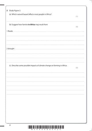 2 Study Figure 2.
           (a) Which natural hazard affects most people in Africa?
                                                                                                                                                                                                                                                                                                               (1)

. . . . . . . . . . . . . . . . . . . . . . . . . . . . . . . . . . . . . . . . . . . . . . . . . ............................................................................................................................................................................................................... . . . . . . . . . . . . . . . . .


           (b) Suggest how famine in Africa may result from
                                                                                                                                                                                                                                                                                                               (4)

1 floods                     . . . . . . . . . . . . . . . . . . . . . . . . .................................................................... ............................................................................................................................................ . . . . . . . . . . . . . . . . .



. . . . . . . . . . . . . . . . . . . . . . . . . . . . . . . . . . . . . . . . . . . . . . . . ................................................................................................................................................................................................................ . . . . . . . . . . . . . . . . .



. . . . . . . . . . . . . . . . . . . . . . . . . . . . . . . . . . . . . . . . . . . . . . . . . ............................................................................................................................................................................................................... . . . . . . . . . . . . . . . . .



. . . . . . . . . . . . . . . . . . . . . . . . . . . . . . . . . . . . . . . . . . . . . . . . .................................................................... ............................................................................................................................................ . . . . . . . . . . . . . . . . .



2 drought . . . . . . . . . . . . . . . . . . . . ............................................................................................................................................................................................................... . . . . . . . . . . . . . . . . .

. . . . . . . . . . . . . . . . . . . . . . . . . . . . . . . . . . . . . . . . . . . . . . . . ................................................................................................................................................................................................................ . . . . . . . . . . . . . . . . .



. . . . . . . . . . . . . . . . . . . . . . . . . . . . . . . . . . . . . . . . . . . . . . . . . ............................................................................................................................................................................................................... . . . . . . . . . . . . . . . . .



. . . . . . . . . . . . . . . . . . . . . . . . . . . . . . . . . . . . . . . . . . . . . . . . .................................................................... ............................................................................................................................................ . . . . . . . . . . . . . . . . .


           (c) Describe some possible impacts of climate change on farming in Africa.
                                                                                                                                                                                                                                                                                                               (3)

. . . . . . . . . . . . . . . . . . . . . . . . . . . . . . . . . . . . . . . . . . . . . . . . . ............................................................................................................................................................................................................... . . . . . . . . . . . . . . . . .



. . . . . . . . . . . . . . . . . . . . . . . . . . . . . . . . . . . . . . . . . . . . . . . . .................................................................... ............................................................................................................................................ . . . . . . . . . . . . . . . . .



. . . . . . . . . . . . . . . . . . . . . . . . . . . . . . . . . . . . . . . . . . . . . . . . . ................................................................... ............................................................................................................................................ . . . . . . . . . . . . . . . . .



. . . . . . . . . . . . . . . . . . . . . . . . . . . . . . . . . . . . . . . . . . . . . . . . ................................................................................................................................................................................................................ . . . . . . . . . . . . . . . . .



. . . . . . . . . . . . . . . . . . . . . . . . . . . . . . . . . . . . . . . . . . . . . . . . . ............................................................................................................................................................................................................... . . . . . . . . . . . . . . . . .



. . . . . . . . . . . . . . . . . . . . . . . . . . . . . . . . . . . . . . . . . . . . . . . . .................................................................... ............................................................................................................................................ . . . . . . . . . . . . . . . . .




            4
                                                                                             *M34486RA0420*
 