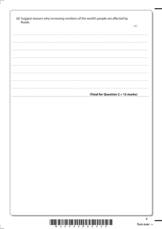 (d) Suggest reasons why increasing numbers of the world’s people are affected by
               floods.
                                                                                                                                                                                                                                                                                                               (4)

. . . . . . . . . . . . . . . . . . . . . . . . . . . . . . . . . . . . . . . . . . . . . . . . ................................................................................................................................................................................................................ . . . . . . . . . . . . . . . . .



. . . . . . . . . . . . . . . . . . . . . . . . . . . . . . . . . . . . . . . . . . . . . . . . . ............................................................................................................................................................................................................... . . . . . . . . . . . . . . . . .



. . . . . . . . . . . . . . . . . . . . . . . . . . . . . . . . . . . . . . . . . . . . . . . . .................................................................... ............................................................................................................................................ . . . . . . . . . . . . . . . . .



. . . . . . . . . . . . . . . . . . . . . . . . . . . . . . . . . . . . . . . . . . . . . . . . . ................................................................... ............................................................................................................................................ . . . . . . . . . . . . . . . . .



. . . . . . . . . . . . . . . . . . . . . . . . . . . . . . . . . . . . . . . . . . . . . . . . ................................................................................................................................................................................................................ . . . . . . . . . . . . . . . . .



. . . . . . . . . . . . . . . . . . . . . . . . . . . . . . . . . . . . . . . . . . . . . . . . . ............................................................................................................................................................................................................... . . . . . . . . . . . . . . . . .



. . . . . . . . . . . . . . . . . . . . . . . . . . . . . . . . . . . . . . . . . . . . . . . . .................................................................... ............................................................................................................................................ . . . . . . . . . . . . . . . . .



. . . . . . . . . . . . . . . . . . . . . . . . . . . . . . . . . . . . . . . . . . . . . . . . . ................................................................... ............................................................................................................................................ . . . . . . . . . . . . . . . . .



                                                                                                                                                                                                  (Total for Question 2 = 12 marks)




                                                                                                                                                                                                                                                                                                                                              5
                                                                                             *M34486RA0520*                                                                                                                                                                                                            Turn over
 