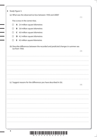 3 Study Figure 3.
           (a) What was the observed ice loss between 1950 and 2000?
                                                                                                                                                                                                                                                                                                               (1)
                       Put a cross in the correct box.
                                      A 2.4 million square kilometres
                                      B 3.8 million square kilometres
                                      C 4.0 million square kilometres
                                      D 4.2 million square kilometres
                                      E 42 million square kilometres


           (b) Describe differences between the recorded and predicted changes in summer sea
               ice from 1950.
                                                                                                                                                                                                                                                                                                               (3)

. . . . . . . . . . . . . . . . . . . . . . . . . . . . . . . . . . . . . . . . . . . . . . . . . ............................................................................................................................................................................................................... . . . . . . . . . . . . . . . . .



. . . . . . . . . . . . . . . . . . . . . . . . . . . . . . . . . . . . . . . . . . . . . . . . .................................................................... ............................................................................................................................................ . . . . . . . . . . . . . . . . .



. . . . . . . . . . . . . . . . . . . . . . . . . . . . . . . . . . . . . . . . . . . . . . . . . ................................................................... ............................................................................................................................................ . . . . . . . . . . . . . . . . .



. . . . . . . . . . . . . . . . . . . . . . . . . . . . . . . . . . . . . . . . . . . . . . . . ................................................................................................................................................................................................................ . . . . . . . . . . . . . . . . .



. . . . . . . . . . . . . . . . . . . . . . . . . . . . . . . . . . . . . . . . . . . . . . . . . ............................................................................................................................................................................................................... . . . . . . . . . . . . . . . . .



. . . . . . . . . . . . . . . . . . . . . . . . . . . . . . . . . . . . . . . . . . . . . . . . .................................................................... ............................................................................................................................................ . . . . . . . . . . . . . . . . .


           (c) Suggest reasons for the differences you have described in (b).
                                                                                                                                                                                                                                                                                                               (4)

. . . . . . . . . . . . . . . . . . . . . . . . . . . . . . . . . . . . . . . . . . . . . . . . . ............................................................................................................................................................................................................... . . . . . . . . . . . . . . . . .



. . . . . . . . . . . . . . . . . . . . . . . . . . . . . . . . . . . . . . . . . . . . . . . . .................................................................... ............................................................................................................................................ . . . . . . . . . . . . . . . . .



. . . . . . . . . . . . . . . . . . . . . . . . . . . . . . . . . . . . . . . . . . . . . . . . . ................................................................... ............................................................................................................................................ . . . . . . . . . . . . . . . . .



. . . . . . . . . . . . . . . . . . . . . . . . . . . . . . . . . . . . . . . . . . . . . . . . ................................................................................................................................................................................................................ . . . . . . . . . . . . . . . . .



. . . . . . . . . . . . . . . . . . . . . . . . . . . . . . . . . . . . . . . . . . . . . . . . . ............................................................................................................................................................................................................... . . . . . . . . . . . . . . . . .



. . . . . . . . . . . . . . . . . . . . . . . . . . . . . . . . . . . . . . . . . . . . . . . . .................................................................... ............................................................................................................................................ . . . . . . . . . . . . . . . . .



. . . . . . . . . . . . . . . . . . . . . . . . . . . . . . . . . . . . . . . . . . . . . . . . . ................................................................... ............................................................................................................................................ . . . . . . . . . . . . . . . . .



. . . . . . . . . . . . . . . . . . . . . . . . . . . . . . . . . . . . . . . . . . . . . . . . ................................................................................................................................................................................................................ . . . . . . . . . . . . . . . . .




            6
                                                                                             *M34486RA0620*
 