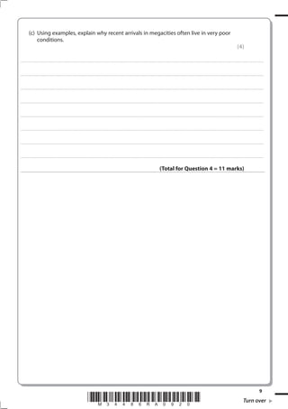 (c) Using examples, explain why recent arrivals in megacities often live in very poor
               conditions.
                                                                                                                                                                                                                                                                                                               (4)

. . . . . . . . . . . . . . . . . . . . . . . . . . . . . . . . . . . . . . . . . . . . . . . . ................................................................................................................................................................................................................ . . . . . . . . . . . . . . . . .



. . . . . . . . . . . . . . . . . . . . . . . . . . . . . . . . . . . . . . . . . . . . . . . . . ............................................................................................................................................................................................................... . . . . . . . . . . . . . . . . .



. . . . . . . . . . . . . . . . . . . . . . . . . . . . . . . . . . . . . . . . . . . . . . . . .................................................................... ............................................................................................................................................ . . . . . . . . . . . . . . . . .



. . . . . . . . . . . . . . . . . . . . . . . . . . . . . . . . . . . . . . . . . . . . . . . . . ................................................................... ............................................................................................................................................ . . . . . . . . . . . . . . . . .



. . . . . . . . . . . . . . . . . . . . . . . . . . . . . . . . . . . . . . . . . . . . . . . . ................................................................................................................................................................................................................ . . . . . . . . . . . . . . . . .



. . . . . . . . . . . . . . . . . . . . . . . . . . . . . . . . . . . . . . . . . . . . . . . . . ............................................................................................................................................................................................................... . . . . . . . . . . . . . . . . .



. . . . . . . . . . . . . . . . . . . . . . . . . . . . . . . . . . . . . . . . . . . . . . . . .................................................................... ............................................................................................................................................ . . . . . . . . . . . . . . . . .



. . . . . . . . . . . . . . . . . . . . . . . . . . . . . . . . . . . . . . . . . . . . . . . . . ................................................................... ............................................................................................................................................ . . . . . . . . . . . . . . . . .



                                                                                                                                                                                                  (Total for Question 4 = 11 marks)




                                                                                                                                                                                                                                                                                                                                              9
                                                                                             *M34486RA0920*                                                                                                                                                                                                            Turn over
 