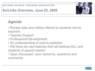 NATIONAL SCIENCE TEACHERS ASSOCIATION


SciLinks Overview, June 23, 2009


   Agenda
   • Review data and utilities offered to students and to
   teachers
   • Teacher Support
   • Professional Development
   • An understanding of cost to publisher
   • Will there be new features that will address ELL and
   students of special needs?
   • Open discussion: your concerns, questions and
   comments.
 