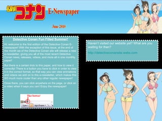 Detective Conan Fun Filled Summer! Hi, welcome to the first edition of the Detective Conan E-newspaper! With the exception of this issue, at the end of the month we of the Detective Conan site will release a new e-newsletter, giving you all of the most recent Detective Conan news, releases, videos, and more all in one monthly paper!  But there is a certain trick to this paper, and how to view it correctly! There is a button you have to click in order to view it in the correct format, so that way you can view animations and videos we add on to this e-newsletter, which makes this SO much more cooler than any other regular newspaper! Once there, you can click anywhere on the page, or click on a video when it says you can! Enjoy the newspaper! Haven’t visited our website yet? What are you waiting for then?  http://detectiveconansite.webs.com 