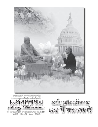 ทุกชีวิตมีปัญหา พระพุทธศาสนามีทางแก้


 แสงธรรม
     วารสารธรรมะรายเดือนที่เก่าแก่ที่สุดในอเมริกา


 Saeng Dhamma
                                                      ฉบับ มุทิตาสักการะ
ปีที่ ๓๕ ฉบับที่ ๔๒๒ ประจำาเดือนมิถุนายน พ.ศ. ๒๕๕๓
       Vol.35 No.422 June 2010
                                                     ๘๕ ปี หลวงตาชี
 