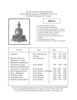 All are cordially invited to participate
                  in the meditation programs and Buddhist activities at
                           Wat Thai Washington, D.C. Temple

                                                                   Objectives

                                              1. To promote Buddhist activities.
                                              2. To foster Thai culture and traditions.
                                              3. To inform the public of the monastery’s activities.
                                              4. To maintain and promote brotherhood/sisterhood.
                                              5. To provide a public relations center for
                                                 Buddhists living in the United States.
                                              6. To promote spiritual development and positive
                                                 thinking.
                                              7. to help acquire and inner peace.
                                              8. Wat Thai Washington, D.C. temple is non political.




           Activity                             Day                        Time

1. Chanting                             Daily Morning and                   6:00 - 6:45 A.M.
                                        Evening                             6:00 - 6:45 P.M.
2. Dhamma Talk and                      Every Saturday                      2:30 - 4:30 P.M.
   Meditation (in Thai)
3. Meditation and Dhamma
   Discussion (in Thai)                 Every Sunday                        7:00 - 9:00         A.M.
4. Meditation and Dhamma
   Discussion (in English)              Every Sunday              6:00 - 8:00                   P.M.
5. Thai Language Classes                Every Tuesday or Thursday 7:30 - 9:00                   P.M.
6. Yoga - Meditation                    Every Friday              7:30 - 9:00                   P.M.
7. Thai Music Class                     Every Saturday            10:00 - 4:00                  P.M.
8. Thai Dance Class                     Every Saturday            2:00 - 4:00                   P.M.
9. Buddhist Sunday School               Every Sunday              12:45 - 3:30                  P.M.



   All activities will be held at the upper or lower level of the main temple. For further information
      please contact Wat Thai Washington, D.C. Temple. Tel. (301)871-8660, (301)871-8661
         Fax. (301)871-5007 E-mail: watthaidc@hotmail.com, URL. www.watthaidc.org
 