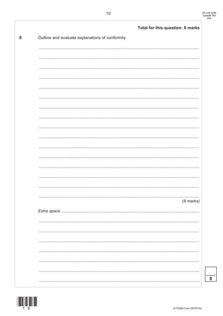 10                                                                                   Do not write
                                                                                                                                                      outside the
                                                                                                                                                          box


                                                                                             Total for this question: 8 marks

8      Outline and evaluate explanations of conformity.

       ............................................................................................................................................

       ............................................................................................................................................

       ............................................................................................................................................

       ............................................................................................................................................

       ............................................................................................................................................

       ............................................................................................................................................

       ............................................................................................................................................

       ............................................................................................................................................

       ............................................................................................................................................

       ............................................................................................................................................

       ............................................................................................................................................

       ............................................................................................................................................

       ............................................................................................................................................

       ............................................................................................................................................

       ............................................................................................................................................

       ............................................................................................................................................
                                                                                                                                    (8 marks)

       Extra space ........................................................................................................................

       ............................................................................................................................................

       ............................................................................................................................................

       ............................................................................................................................................

       ............................................................................................................................................

       ............................................................................................................................................

       ............................................................................................................................................
                                                                                                                                                         ____
       ............................................................................................................................................         8




(10)
                                                                                                                            G/T52601/Jun10/PSYA2
 
