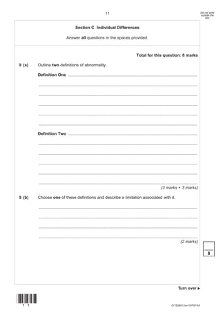 11                                                                                   Do not write
                                                                                                                                                       outside the
                                                                                                                                                           box


                                        Section C Individual Differences

                                Answer all questions in the spaces provided.



                                                                                              Total for this question: 8 marks

9 (a)   Outline two definitions of abnormality.

        Definition One ..................................................................................................................

        ............................................................................................................................................

        ............................................................................................................................................

        ............................................................................................................................................

        ............................................................................................................................................

        ............................................................................................................................................

        Definition Two ..................................................................................................................

        ............................................................................................................................................

        ............................................................................................................................................

        ............................................................................................................................................

        ............................................................................................................................................

        ............................................................................................................................................
                                                                                                                    (3 marks + 3 marks)

9 (b)   Choose one of these definitions and describe a limitation associated with it.

        ............................................................................................................................................

        ............................................................................................................................................

        ............................................................................................................................................

        ............................................................................................................................................
                                                                                                                                     (2 marks)
                                                                                                                                                          ____
                                                                                                                                                             8




                                                                                                                                   Turn over 


(11)
                                                                                                                             G/T52601/Jun10/PSYA2
 