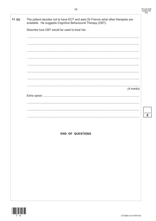 14                                                                                   Do not write
                                                                                                                                                        outside the
                                                                                                                                                            box


11 (b)   The patient decides not to have ECT and asks Dr Francis what other therapies are
         available. He suggests Cognitive Behavioural Therapy (CBT).

         Describe how CBT would be used to treat her.

         ............................................................................................................................................

         ............................................................................................................................................

         ............................................................................................................................................

         ............................................................................................................................................

         ............................................................................................................................................

         ............................................................................................................................................

         ............................................................................................................................................

         ............................................................................................................................................
                                                                                                                                      (4 marks)

         Extra space ........................................................................................................................

         ............................................................................................................................................

         ............................................................................................................................................
                                                                                                                                                           ____
         ............................................................................................................................................         8




                                                  END OF QUESTIONS




(14)
                                                                                                                              G/T52601/Jun10/PSYA2
 