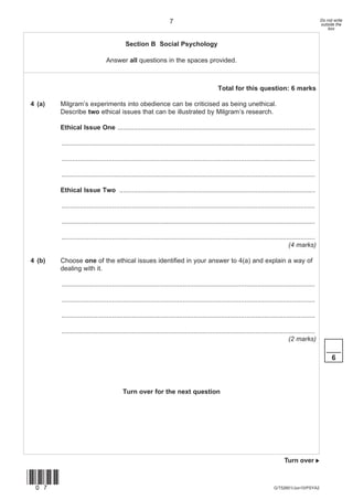 7                                                                                   Do not write
                                                                                                                                                       outside the
                                                                                                                                                           box


                                           Section B Social Psychology

                                Answer all questions in the spaces provided.



                                                                                              Total for this question: 6 marks

4 (a)   Milgram’s experiments into obedience can be criticised as being unethical.
        Describe two ethical issues that can be illustrated by Milgram’s research.

        Ethical Issue One .............................................................................................................

        ............................................................................................................................................

        ............................................................................................................................................

        ............................................................................................................................................

        Ethical Issue Two ............................................................................................................

        ............................................................................................................................................

        ............................................................................................................................................

        ............................................................................................................................................
                                                                                                                                     (4 marks)

4 (b)   Choose one of the ethical issues identified in your answer to 4(a) and explain a way of
        dealing with it.

        ............................................................................................................................................

        ............................................................................................................................................

        ............................................................................................................................................

        ............................................................................................................................................
                                                                                                                                     (2 marks)
                                                                                                                                                          ____
                                                                                                                                                             6



                                         Turn over for the next question




                                                                                                                                   Turn over 


(07)
                                                                                                                             G/T52601/Jun10/PSYA2
 