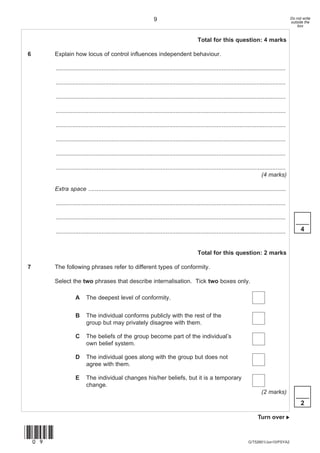 9                                                                                   Do not write
                                                                                                                                                      outside the
                                                                                                                                                          box


                                                                                             Total for this question: 4 marks

6      Explain how locus of control influences independent behaviour.

       ............................................................................................................................................

       ............................................................................................................................................

       ............................................................................................................................................

       ............................................................................................................................................

       ............................................................................................................................................

       ............................................................................................................................................

       ............................................................................................................................................

       ............................................................................................................................................
                                                                                                                                    (4 marks)

       Extra space ........................................................................................................................

       ............................................................................................................................................

       ............................................................................................................................................
                                                                                                                                                         ____
       ............................................................................................................................................         4


                                                                                             Total for this question: 2 marks

7      The following phrases refer to different types of conformity.

       Select the two phrases that describe internalisation. Tick two boxes only.

                   A     The deepest level of conformity.


                   B     The individual conforms publicly with the rest of the
                         group but may privately disagree with them.

                   C     The beliefs of the group become part of the individual’s
                         own belief system.

                   D     The individual goes along with the group but does not
                         agree with them.

                   E     The individual changes his/her beliefs, but it is a temporary
                         change.
                                                                                                                                    (2 marks)
                                                                                                                                                         ____
                                                                                                                                                            2

                                                                                                                                  Turn over 


(09)
                                                                                                                            G/T52601/Jun10/PSYA2
 
