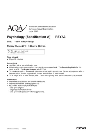 General Certificate of Education
                                 Advanced Level Examination
                                 June 2010


Psychology (Specification A)                                    PSYA3
Unit 3      Topics in Psychology

Monday 21 June 2010              9.00 am to 10.30 am

 For this paper you must have:
  a 12-page answer book.



Time allowed
 1 hour 30 minutes


Instructions
 Use black ink or black ball-point pen.
 Write the information required on the front of your answer book. The Examining Body for this
  paper is AQA. The Paper Reference is PSYA3.
 Choose three topics. Answer all questions on the topics you choose. Where appropriate, refer to
  theories and/or studies, approaches, issues and debates in your answer.
 Do all rough work in your answer book. Cross through any work you do not want to be marked.


Information
 The marks for questions are shown in brackets.
 The maximum mark for this paper is 75.
 You will be marked on your ability to:
  – use good English
  – organise information clearly
  – use specialist vocabulary where appropriate.




G/K52632/Jun10/PSYA3   6/6/6/6                                                        PSYA3
 