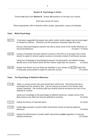 4


                                   Section B Psychology in Action

            Choose one topic from Section B. Answer all questions on the topic you choose.

                                      Each topic carries 25 marks.

           Where appropriate, refer to theories and/or studies, approaches, issues and debates.



Topic: Media Psychology


 0     7      ‘It has been suggested that people who watch violent media images may be encouraged
              to imitate the violence. Television and film producers frequently reject this view.’

              Discuss what psychological research has told us about some of the media influences on
              anti-social behaviour.                                            (5 marks + 6 marks)

 0     8      A group of students has been asked to produce a short film to encourage more school
              leavers to apply for science degree courses at university instead of arts-based courses.

              Using your knowledge of psychological research into persuasion and attitude change,
              identify some of the factors which the film-makers might take into account.   (4 marks)

 0     9      Explain how factors such as those you identified in your answer to 0     8 might help
              to persuade young people to apply for particular courses.                    (10 marks)



Topic: The Psychology of Addictive Behaviour


 1     0      ‘Sally is a young woman who puts herself down all the time. She thinks that she is
              overweight and has started to diet. Like her parents and some of her friends, Sally
              smokes cigarettes. Her smoking habit has recently become excessive and she is now
              addicted to nicotine.’

              Using your knowledge of the psychology of addictive behaviour, explain some of the
              likely reasons why Sally has become addicted to smoking.                     (6 marks)

 1     1      Outline the theory of reasoned action.                                           (5 marks)

 1     2      Outline two examples of public health interventions aimed at reducing addictive
              behaviour.                                                                      (4 marks)

 1     3      Assess the effectiveness of public health interventions and/or legislation in reducing
              addictive behaviour.                                                             (10 marks)




G/T53764/Jun10/PSYA4
 