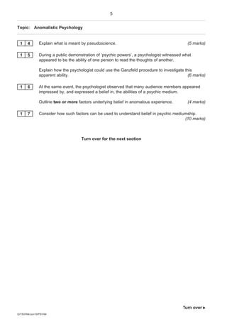 5


Topic: Anomalistic Psychology


 1     4      Explain what is meant by pseudoscience.                                       (5 marks)

 1     5      During a public demonstration of ‘psychic powers’, a psychologist witnessed what
              appeared to be the ability of one person to read the thoughts of another.

              Explain how the psychologist could use the Ganzfeld procedure to investigate this
              apparent ability.                                                              (6 marks)

 1     6      At the same event, the psychologist observed that many audience members appeared
              impressed by, and expressed a belief in, the abilities of a psychic medium.

              Outline two or more factors underlying belief in anomalous experience.        (4 marks)

 1     7      Consider how such factors can be used to understand belief in psychic mediumship.
                                                                                         (10 marks)



                                    Turn over for the next section




                                                                                          Turn over 
G/T53764/Jun10/PSYA4
 