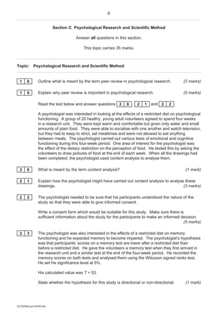 6


                       Section C Psychological Research and Scientific Method

                                   Answer all questions in this section.

                                        This topic carries 35 marks.



Topic: Psychological Research and Scientific Method


 1     8      Outline what is meant by the term peer review in psychological research.           (2 marks)

 1     9      Explain why peer review is important in psychological research.                    (5 marks)

              Read the text below and answer questions 2        0 , 2      1 and 2      2 .

              A psychologist was interested in looking at the effects of a restricted diet on psychological
              functioning. A group of 20 healthy, young adult volunteers agreed to spend four weeks
              in a research unit. They were kept warm and comfortable but given only water and small
              amounts of plain food. They were able to socialise with one another and watch television,
              but they had to keep to strict, set mealtimes and were not allowed to eat anything
              between meals. The psychologist carried out various tests of emotional and cognitive
              functioning during this four-week period. One area of interest for the psychologist was
              the effect of the dietary restriction on the perception of food. He tested this by asking the
              volunteers to draw pictures of food at the end of each week. When all the drawings had
              been completed, the psychologist used content analysis to analyse them.

 2     0      What is meant by the term content analysis?                                         (1 mark)

 2     1      Explain how the psychologist might have carried out content analysis to analyse these
              drawings.                                                                      (3 marks)

 2     2      The psychologist needed to be sure that his participants understood the nature of the
              study so that they were able to give informed consent.

              Write a consent form which would be suitable for this study. Make sure there is
              sufficient information about the study for the participants to make an informed decision.
                                                                                               (5 marks)

 2     3      The psychologist was also interested in the effects of a restricted diet on memory
              functioning and he expected memory to become impaired. The psychologist’s hypothesis
              was that participants’ scores on a memory test are lower after a restricted diet than
              before a restricted diet. He gave the volunteers a memory test when they first arrived in
              the research unit and a similar test at the end of the four-week period. He recorded the
              memory scores on both tests and analysed them using the Wilcoxon signed ranks test.
              He set his significance level at 5%.

              His calculated value was T = 53.

              State whether the hypothesis for this study is directional or non-directional.      (1 mark)




G/T53764/Jun10/PSYA4
 