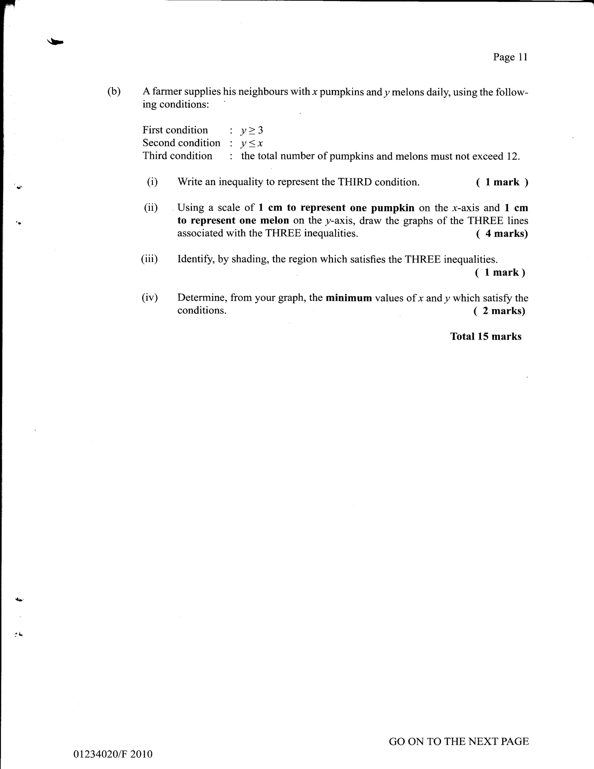 r
l'-
                                                                                                  Page l1
I

I
            (b)    A farmer supplies his neighbours with x pumpkins andy melons daily, using the follow-
I
                   ing conditions:

I                  Firstcondition : y>3
I                  Secondcondition : y<x
                   Third condition : the total number     of pumpkins and melons must not exceed 12.

J-                  (i)   Write an inequality to represent the THIRD condition.               ( lmark )
                   (ii)   Using a scale of 1 cm to represent one pumpkin on the x-axis and I cm
t,.
I
                          to represent one melon on the y-axis, draw the graphs of the THREE lines
                          associated with the THREE inequalities.                       ( 4 marks)
I

I
                  (iii)   Identif,', by shading, the region which satisfies the THREE inequalities.
                                                                                              ( l mark)
I



                   (iv)   Determine, from your graph, the minimum values of x andy which satisfz the
I


I
                          conditions.                                                  ( 2 marks)
                                                                                        Total 15 marks
I




I



I




I




I




I




I




                                                                          GO ON TO THE NEXT PAGE
      0t234020/F 2010
 