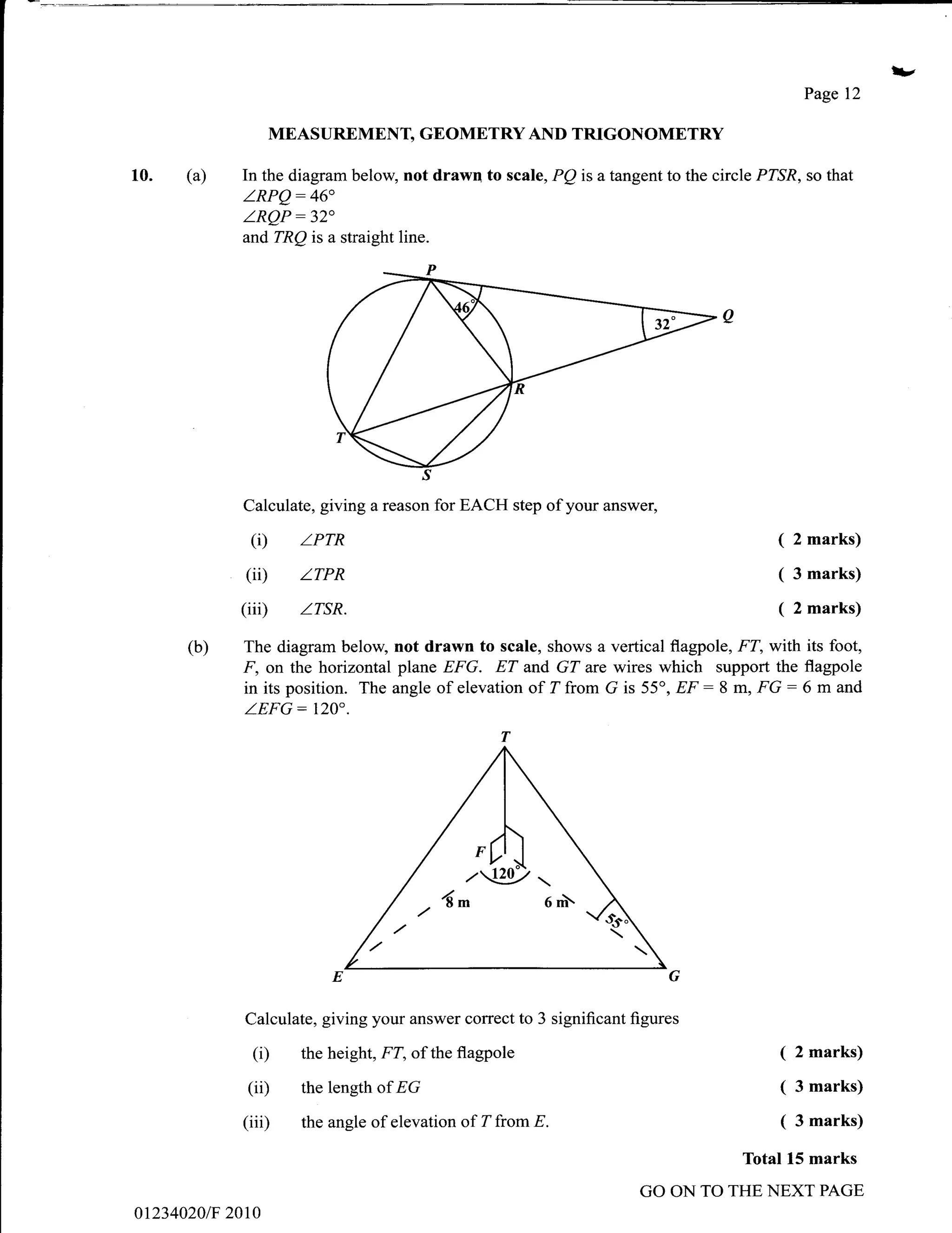 l/
                                                                                           Page 12

                  MEASUREMENT, GEOMETRY AND TRIGONOMETRY

10.   (a)   In the diagram below, not drawn to scale, PQ is a tangent to the circle PZSR, so that
            LRPQ:46"
            LRQP:32'
             and TRQ is a straight line.




            Calculate, giving a reason for EACH step of your answer,

             (i)     zPrR                                                             ( 2 marks)
            (ii)     zrPR                                                             ( 3 marks)
            (iiD     z.rsR.                                                           ( 2 marks)
      (b)   The diagram below, not drawn to scale, shows a vertical flagpole, FT, with its foot,
            I', on the horizontal plane EFG. ET and GT are wires which support the flagpole
            in its position. The angle of elevation of 7 from G is 55o, EF : 8 m, FG: 6 m and
             ZEFG:     120".




                                                        6m
                                      ..6^


             Calculate, giving your answer correct to 3 significant figures

              (i)    the height, FT, of the flagpole                                  (   2 marks)

             (iD     the length of EG                                                 (   3 marks)

            (iii)    the angle of elevation of Zfrom E.                               (   3 marks)

                                                                                 Total 15 marks
                                                                     GO ON TO THE NEXT PAGE
012340201F 2010
 