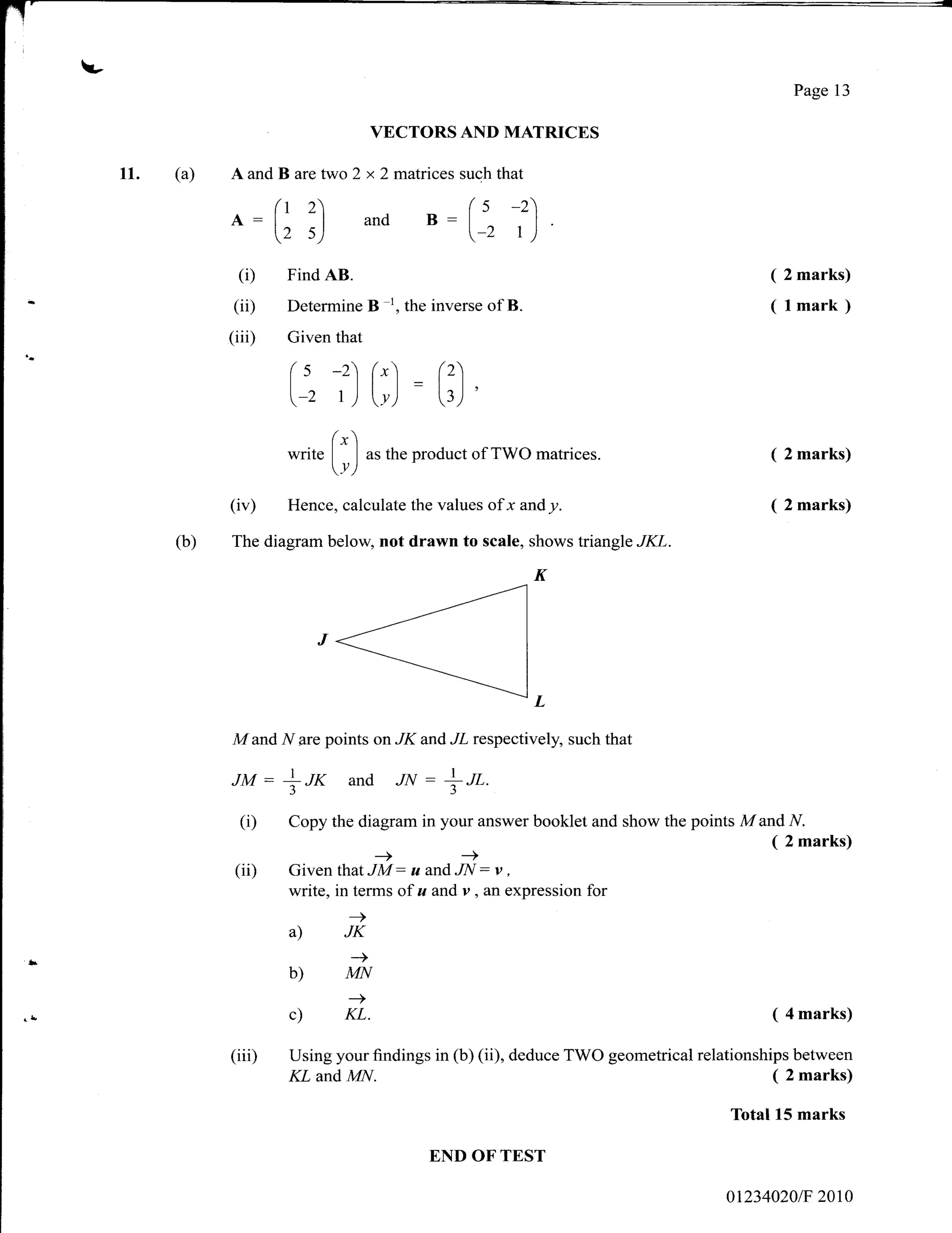 -
                                                                                                  Page 13

                                             VECTORS AND MATRICES

     11.   (a)   A and B are two 2 x 2 matrices such that
                         (t 2                                 (s    -2)
                 A:l         I               and B:l
                         (2 s)                                 -2 t)
                                                                          I




                   (i)     Find AB.                                                           ( 2 marks)
                  (ii)      Determine        B   1,
                                                      the inverse of B.                       (lmark)
                 (iii)      Given that

                            (s -2) r,,l = r'.).
                            [-z t ) [y.] [r,] '
                               f")
                            write   |    | as the product of TWO matrices.                      2 marks)
                                    Y)
                 (iv)       Hence, calculate the values           ofx andy.                     2 marks)

           (b)   The diagram below, not drawn to scale, shows triangle JKL.




                 M   and   ff   are points on    JK     and JL respectively, such that

                 JM:It*                 and rN:*tt.
                  (i)       Copy the diagram in your answer booklet and show the points M and N.
                                                                                              ( 2 marks)
                 (ii)       Given thatJi: uandti:r,
                            write, in terms of u and v, an expression for
                                        -)
                            a)          JK
                                        _>
                            b)          MN
                                        -)
                            c)          KL.                                                    ( 4 marks)

                 (iiD       Using your findings in (b) (ii), deduce TWO geometrical relationships between
                            KL  and MN.                                                         ( 2 marks)
                                                                                         Total 15 marks

                                                         END OF'TEST

                                                                                         012340201F   20t0
 