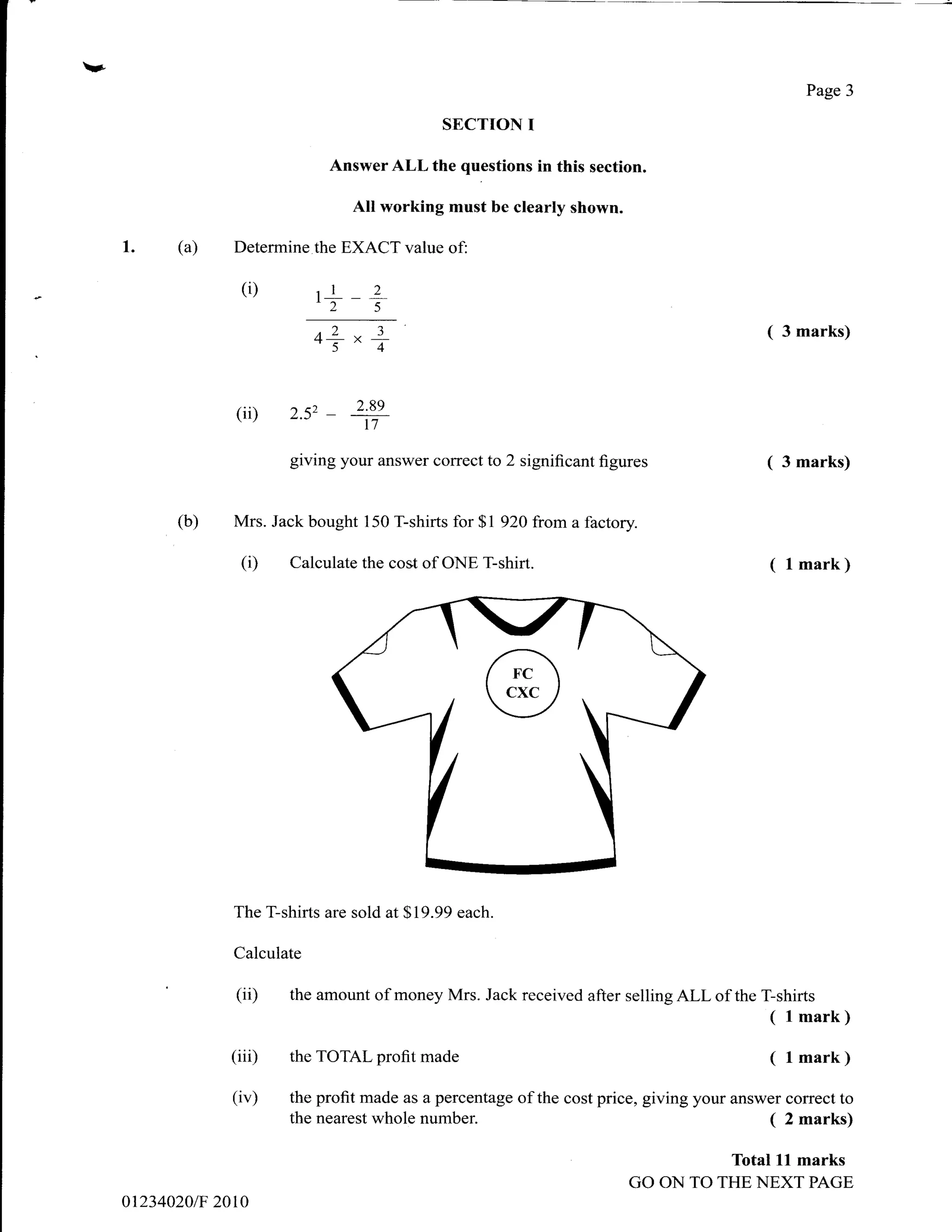 v.
                                                                                                       Page 3

                                               SECTION      I
                                 Answer ALL the questions in this section.

                                    All working must be clearly shown.

     1.    (a)    Determine the EXACT value of:

                   (i)        1r
                              ,2-     2
                                      5


                              o1                                                             (    3 marks)
                                    "7
                  (ii)    2.s2   -+
                          giving your answer correct to 2 significant figures                ( 3 marks)

           (b)    Mrs. Jack bought 150 T-shirts for $1 920 from a factory.

                   (D     Calculate the cost of ONE T:shirt.                                    ( l mark)




                  The T-shirts are sold at $19.99 each.

                  Calculate

                  (ii)    the amount of money Mrs. Jack received after selling ALL of the T-shirts
                                                                                                ( l mark)
                  (iii)   the TOTAL profit   made                                               ( I mark )
                  (iv)    the profit made as a percentage of the cost price, giving your answer correct to
                          the nearest whole number.                                          ( 2 marks)
                                                                                        Total    ll   marks
                                                                          GO ON TO THE NEXT PAGE
     01234020/F 2010
 