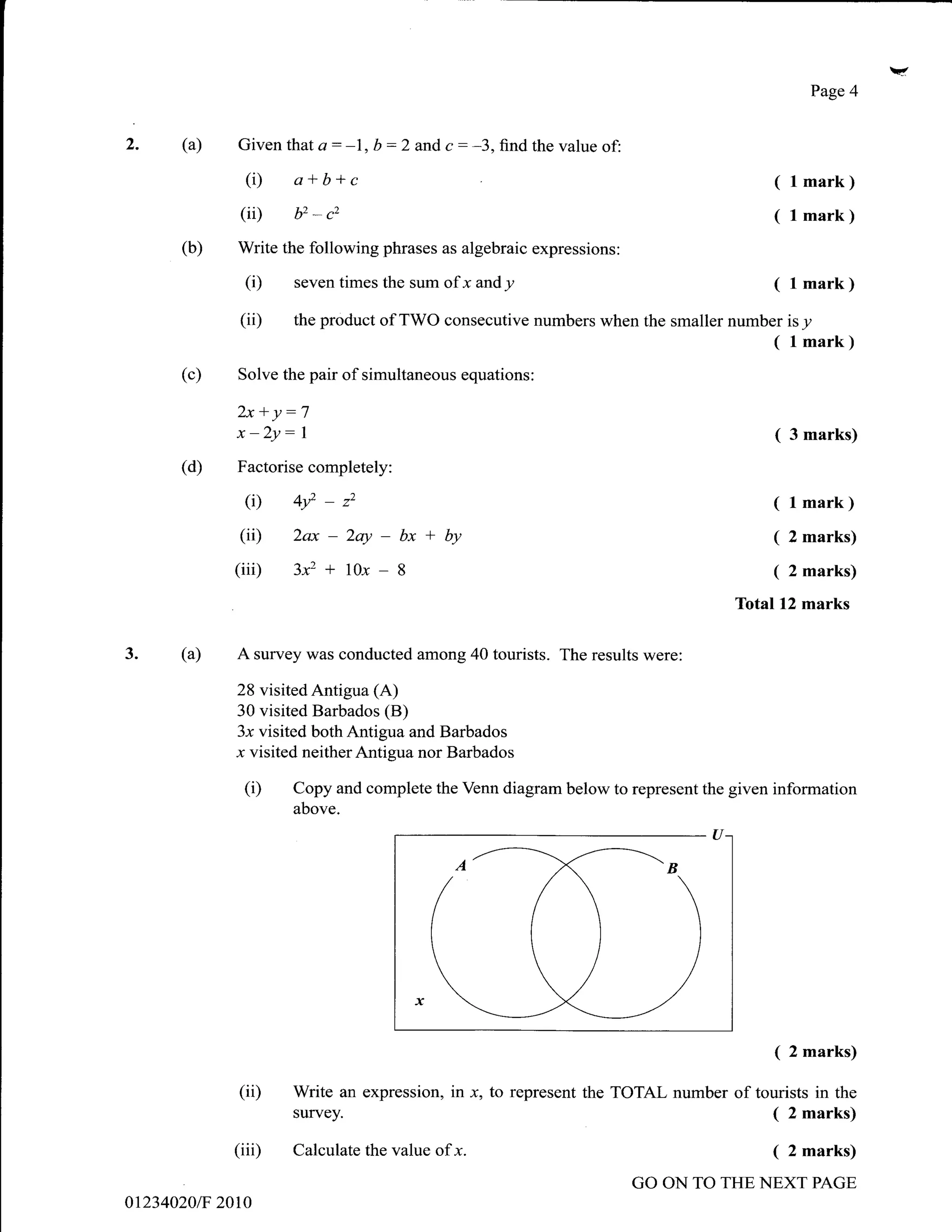 Page 4


)     (a)      Given thata: -1, b :2       and c   : -3, find the value of:
                 (i)   a*b+c                                                                ( lmark)
                (ii)   b2   *   c2                                                          ( l mark)
      (b)      Write the following phrases as algebraic expressions:

                 (i)   seven times the sum of      r andy                                   ( l mark)
                (ii)   the product of TWO consecutive numbers when the smaller number           isy
                                                                                            ( l mark)
      (c)      Solve the pair of simultaneous equations:

               2x +y:7
               x -2y:   1                                                                   (   3 marks)
      (d)      Factorise completely:

                 (i) b?-*                                                                   ( l mark)
                (ii) 2ax - 2ay -       bx + by                                              ( 2 marks)
               (iii) 3xz + 10x -       8                                                    ( 2 marks)
                                                                                        Totall2 marks

3.    (a)      A survey was conducted among 40 tourists. The results were:

               28 visitedAntigua (A)
               30 visited Barbados (B)
               3x visited both Antigua and Barbados
               r visited neither Antigua nor Barbados
                (D     Copy and complete the Venn diagram below to represent the given information
                       above.




                                                                                            ( 2 marks)
               (ii)    Write an expression, in x, to represent the TOTAL number of tourists in the
                       survey.                                                       ( 2 marks)
               (iii)   Calculate the value of x.                                            (   2 marks)

                                                                              GO ON TO THE NEXT PAGE
012340201F   20t0
 