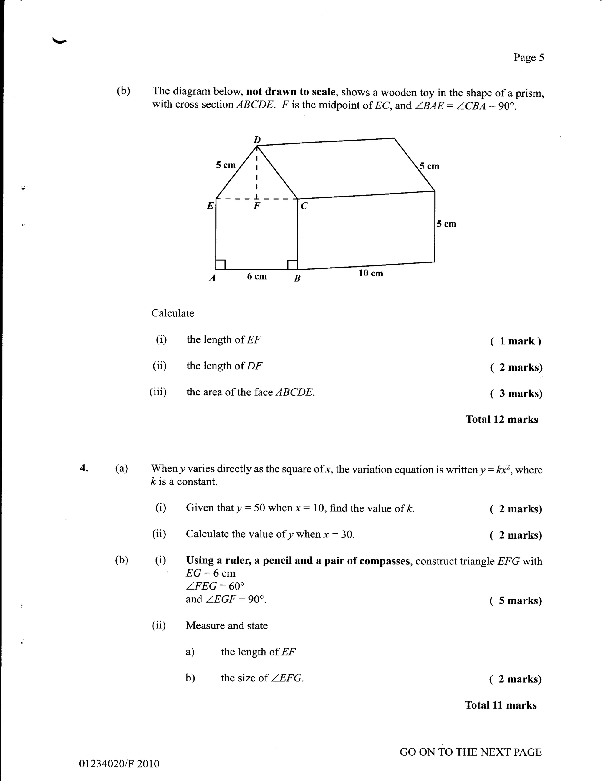 t
                                                                                                         Page 5


            (b)   The diagram below, not drawn to scale, shows a wooden toy in the shape of a prism,
                  with cross section ABCDE. F is the midpoint of EC, and ZBAE: ZCBA:90o.




                                  ---r---
                                       F




                  Calculate

                   (D     the length of EF                                                         ( l mark)
                  (ii)    the length of DF                                                         (   2 marks)

                  (iiD    the area of the face ABCDE.                                              (   3 marks)

                                                                                           Total12 marks



     4.    (a)    Wheny varies directly as the square ofx, the variation equation is writteny   : ld,where
                  k is a constant.

                   (i)    Given that y   :50   when x   :   10, find the value of ft.              (   2 marks)

                  (ii)    Calculate the value ofy when x        :   30.                            (   2 marks)

           (b)     (i)   Using a ruler, a pencil and a pair of compasses, construct triangle EFG with
                         EG:6     cm
                          ZFEG:60"
                          and ZEGF:90".                                                            (   5 marks)

                  (ii)   Measure and state

                         a)      the length of EF

                         b)      the size of ZEFG.                                                 (   2 marks)

                                                                                           Total   ll   marks



                                                                                 GO ON TO THE NEXT PAGE
     012340201F 2010
 