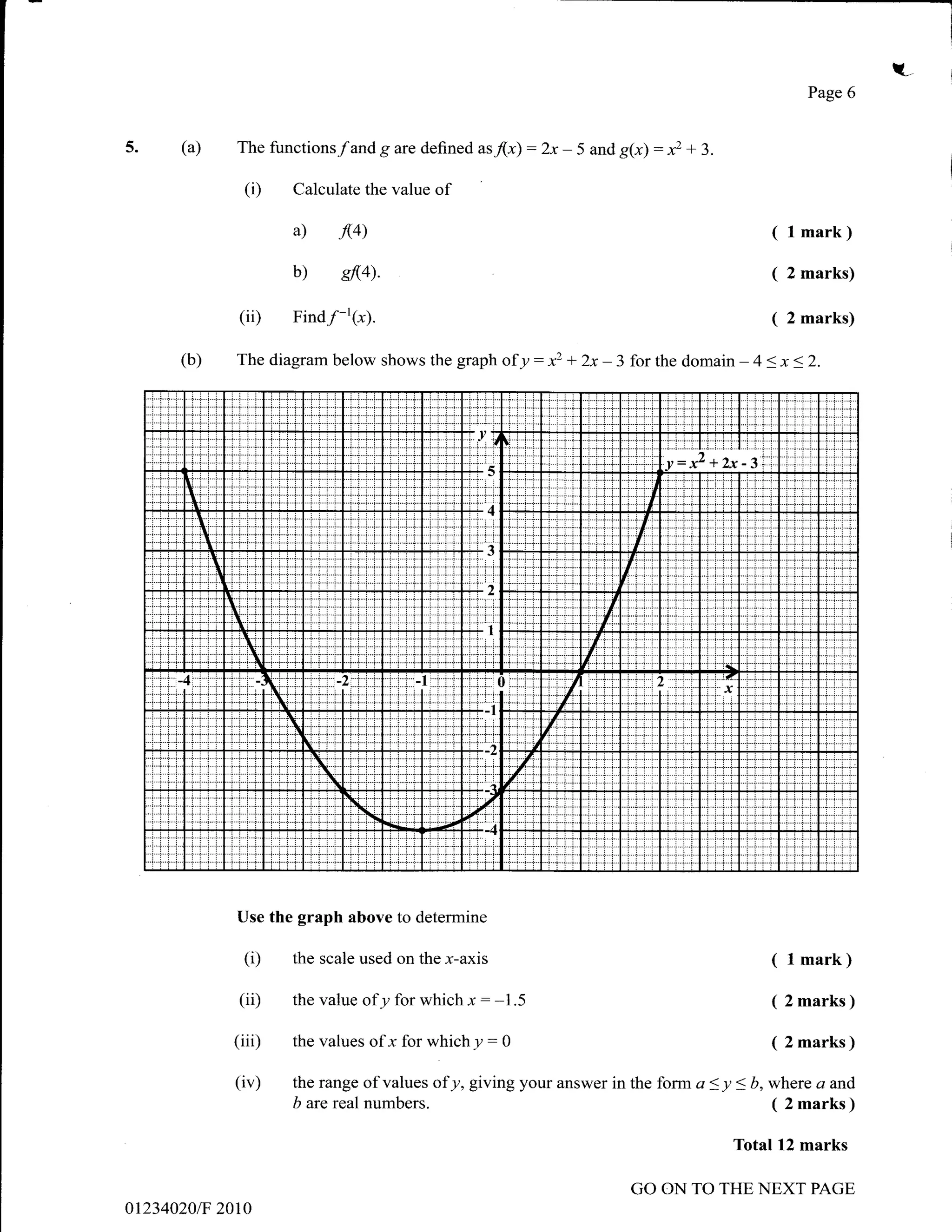 t.-
                                                                                                                                                                  Page 6


5-    (a)               The functions/and g are defined as/(-r)                                 :2x -      5 and g(x)                : xz + 3.
                             (i)              Calculate the value    ol
                                              a)        JV)                                                                                                 (l   mark)

                                              b)        sfl4).                                                                                              (   2 marks)

                         (ii)                 Find/-'(x).                                                                                                   (   2 marks)

      (b)               The diagram below shows the graph of y                                  :   xz +      2x-       3 for the domain              -   4 < x < 2.




                                                                          i..   l/. .l                                                   til:l
                                                                          'i.-i-j       t
                                                                                                                                         y:t           -3
                                                                                                                           .t...i...;.


       Ii                                                                 i:'' )
                                                                                                                             iit
                                                                                                                           "i'ir'
          i
            I                                                                       t                                       {t,'
                I                                                                                                        {r,rt

                                                                                                              :ii,i:f
                    $                                                     +l
                    i.iri'

      4
                                N..;..i..
                                                                                                     ti                                          'x
                                   ...i..fj
                                                                          .i-.i- _1


                                   ..i...i...i}
                                                                                                    {:':'i'
                                                                           l:       t
                                                                                                7
                                                  i.N
                                                        N                 ,# W      a




                        Use the graph above to determine

                             (i)              the scale used on the x-axis                                                                                  (l   mark)

                         (ii)                 the value    ofy for which x : -1.5                                                                           ( 2 marks )
                       (iii)                  the values      ofx for whichy:               g                                                               ( 2 marks )

                       (iv)                   the range of values    ofy, giving your answer in the form a < y < b, where a and
                                              b are real numbers.                                                   ( 2 marks )

                                                                                                                                                      Total 12 marks

                                                                                                                           GO ON TO THE NEXT PAGE
012340201F 2010
 