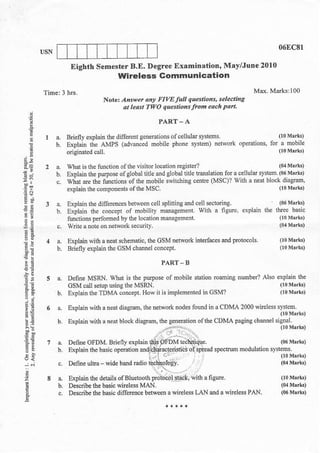 06fc8l

               Eighth SemesterB.E. Degree ExamiDation, May/Jutr€ 2010
                                   wireless Gommsnication

                             Notet   A^*et at! FIW full       queslions, sele.tiflg
                                     at ledst 1'WO questids lrom eoch pdrl.

                                                 PART-A
         a.   Briefly exllain the dilferenl geneddonsofceliula s,stems                   O0Mrk!)
         b.                                          phone svsten) nelwork oleraiions for a mobile
     !        Dxplain the aMPS (advmced nobile
              orisinated   call.                                                                   (loMrrk)

              Vhat is the fuction of the visitor loqtion   eghter?                                 (0a       Msrk)
              l-platrthepuroo"eolElobJdllerds'obalu.udlar,onlora.d.Ll&').rn.'06Mrtu'
               ;ai e $e tunftons olLhe moorle qw: ch'Dc lenk (MsCr' wiil c necr blo(L didg-m.
              explaio ine conponents of lhe   Msc.                                                 (   l0    M   irk!)

E*       a.   Explain lhe difeEnces bdween cell splirring dd cell sectorins
!g       b.   Exilain thc concept of frobilny nmasemenl. with a neure. explain the
              nDdions pe.lomed by lhe lo.alion mmaeemenl
2a       c,   Wlite a note on nelwork secwiq.

         !.   Explain with a neal schehalic, the GSM .elturk inlerlaces      ed Prolools.
"-:      b.   Biefly €xplain fie GSM chmel concopl.

;E                                                PART       B

E!            Define MSiN. Wbal is the purpos of motile stalion          rcmuc       number? Also explain the

".,!          GsM call serup using lhe  MSRN,                                                          0 0   M'rk)
              Explain lhe TDMA concept. Hov n h implemente! in          CSM?                           0 0   M*k)

         a.   Explain with a neal diaslm, the n€twork nodes      foud   in a CDN,-A 2000


9.;
..^.',

E!                                                                                                     (06   Mrrk)
                                                                          spectn& ft odulalion syslems.
                                                                                                       (10   Msrrs)
                                                                                                       (04   M8rLr)
i;

                                                     a   Pietess LAN    ed   a   wir€l€ss PAN,
E
 