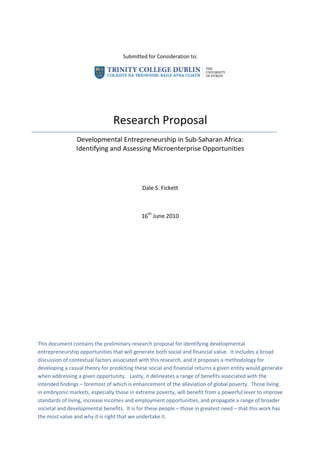 Submitted for Consideration to:




                                Research Proposal
                Developmental Entrepreneurship in Sub-Saharan Africa:
                Identifying and Assessing Microenterprise Opportunities




                                             Dale S. Fickett



                                            16th June 2010




This document contains the preliminary research proposal for identifying developmental
entrepreneurship opportunities that will generate both social and financial value. It includes a broad
discussion of contextual factors associated with this research, and it proposes a methodology for
developing a casual theory for predicting these social and financial returns a given entity would generate
when addressing a given opportunity. Lastly, it delineates a range of benefits associated with the
intended findings – foremost of which is enhancement of the alleviation of global poverty. Those living
in embryonic markets, especially those in extreme poverty, will benefit from a powerful lever to improve
standards of living, increase incomes and employment opportunities, and propagate a range of broader
societal and developmental benefits. It is for these people – those in greatest need – that this work has
the most value and why it is right that we undertake it.
 