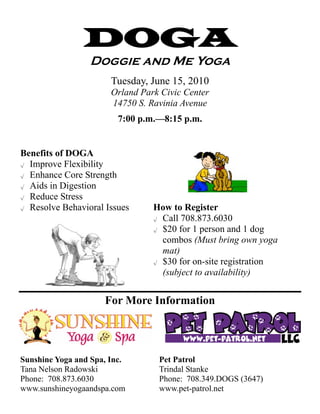 DOGA
                 Doggie and Me Yoga
                       Tuesday, June 15, 2010
                       Orland Park Civic Center
                       14750 S. Ravinia Avenue
                         7:00 p.m.—8:15 p.m.


Benefits of DOGA
√ Improve Flexibility

√ Enhance Core Strength

√ Aids in Digestion

√ Reduce Stress

√ Resolve Behavioral Issues      How to Register
                                 √ Call 708.873.6030

                                 √ $20 for 1 person and 1 dog

                                   combos (Must bring own yoga
                                   mat)
                                 √ $30 for on-site registration

                                   (subject to availability)


                     For More Information




Sunshine Yoga and Spa, Inc.       Pet Patrol
Tana Nelson Radowski              Trindal Stanke
Phone: 708.873.6030               Phone: 708.349.DOGS (3647)
www.sunshineyogaandspa.com        www.pet-patrol.net
 