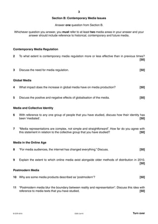 3
G325 Jun10 Turn over© OCR 2010
Section B: Contemporary Media Issues
Answer one question from Section B.
Whichever question you answer, you must refer to at least two media areas in your answer and your
answer should include reference to historical, contemporary and future media.
Contemporary Media Regulation
2 To what extent is contemporary media regulation more or less effective than in previous times?
[50]
3 Discuss the need for media regulation. [50]
Global Media
4 What impact does the increase in global media have on media production? [50]
5 Discuss the positive and negative effects of globalisation of the media. [50]
Media and Collective Identity
6 With reference to any one group of people that you have studied, discuss how their identity has
been ‘mediated’. [50]
7 “Media representations are complex, not simple and straightforward”. How far do you agree with
this statement in relation to the collective group that you have studied? [50]
Media in the Online Age
8 “For media audiences, the internet has changed everything.” Discuss. [50]
9 Explain the extent to which online media exist alongside older methods of distribution in 2010.
[50]
Postmodern Media
10 Why are some media products described as ‘postmodern’? [50]
11 “Postmodern media blur the boundary between reality and representation”. Discuss this idea with
reference to media texts that you have studied. [50]
 