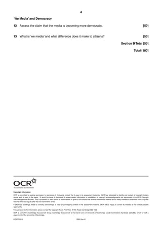 4
G325 Jun10© OCR 2010
‘We Media’ and Democracy
12 Assess the claim that the media is becoming more democratic. [50]
13 What is ‘we media’ and what difference does it make to citizens? [50]
Section B Total [50]
Total [100]
Copyright Information
OCR is committed to seeking permission to reproduce all third-party content that it uses in its assessment materials. OCR has attempted to identify and contact all copyright holders
whose work is used in this paper. To avoid the issue of disclosure of answer-related information to candidates, all copyright acknowledgements are reproduced in the OCR Copyright
Acknowledgements Booklet. This is produced for each series of examinations, is given to all schools that receive assessment material and is freely available to download from our public
website (www.ocr.org.uk) after the live examination series.
If OCR has unwittingly failed to correctly acknowledge or clear any third-party content in this assessment material, OCR will be happy to correct its mistake at the earliest possible
opportunity.
For queries or further information please contact the Copyright Team, First Floor, 9 Hills Road, Cambridge CB2 1GE.
OCR is part of the Cambridge Assessment Group; Cambridge Assessment is the brand name of University of Cambridge Local Examinations Syndicate (UCLES), which is itself a
department of the University of Cambridge.
 