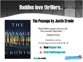The Passage by Justin Cronin Daddies love thrillers… Read  Chapter One EnterThePassage.com “ Read fifteen pages and you will find yourself captivated…” - Stephen King Something is coming. Turn the page to view an evidence file.   eBook  also available 