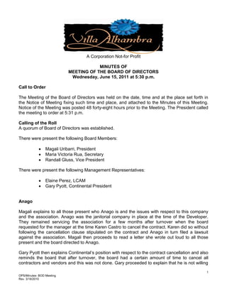 A Corporation Not-for Profit

                                        MINUTES OF
                            MEETING OF THE BOARD OF DIRECTORS
                             Wednesday, June 15, 2011 at 5:30 p.m.

Call to Order

The Meeting of the Board of Directors was held on the date, time and at the place set forth in
the Notice of Meeting fixing such time and place, and attached to the Minutes of this Meeting.
Notice of the Meeting was posted 48 forty-eight hours prior to the Meeting. The President called
the meeting to order at 5:31 p.m.

Calling of the Roll
A quorum of Board of Directors was established.

There were present the following Board Members:

                 Magali Uribarri, President
                 Maria Victoria Rua, Secretary
                 Randall Gluss, Vice President

There were present the following Management Representatives:

                 Elaine Perez, LCAM
                 Gary Pyott, Continental President


Anago

Magali explains to all those present who Anago is and the issues with respect to this company
and the association. Anago was the janitorial company in place at the time of the Developer.
They remained servicing the association for a few months after turnover when the board
requested for the manager at the time Karen Castro to cancel the contract. Karen did so without
following the cancellation clause stipulated on the contract and Anago in turn filed a lawsuit
against the association. Magali then proceeds to read a letter she wrote out loud to all those
present and the board directed to Anago.

Gary Pyott then explains Continental’s position with respect to the contract cancellation and also
reminds the board that after turnover, the board had a certain amount of time to cancel all
contractors and vendors and this was not done. Gary proceeded to explain that he is not willing
                                                                                                 1
OPS/Minutes- BOD Meeting
Rev. 3/18/2010
 