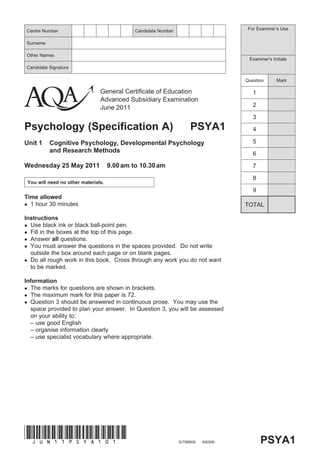 Centre Number                                    Candidate Number                          For Examiner’s Use


Surname

Other Names
                                                                                           Examiner’s Initials
Candidate Signature

                                                                                          Question      Mark

                                   General Certificate of Education                          1
                                   Advanced Subsidiary Examination
                                   June 2011                                                 2

                                                                                             3
Psychology (Specification A)                                             PSYA1               4

Unit 1       Cognitive Psychology, Developmental Psychology                                  5
             and Research Methods                                                            6

Wednesday 25 May 2011                   9.00 am to 10.30 am                                  7

                                                                                             8
    You will need no other materials.
                                                                                             9
Time allowed
 1 hour 30 minutes                                                                       TOTAL

Instructions
 Use black ink or black ball-point pen.
 Fill in the boxes at the top of this page.
 Answer all questions.
 You must answer the questions in the spaces provided. Do not write
  outside the box around each page or on blank pages.
 Do all rough work in this book. Cross through any work you do not want
  to be marked.

Information
 The marks for questions are shown in brackets.
 The maximum mark for this paper is 72.
 Question 3 should be answered in continuous prose. You may use the
  space provided to plan your answer. In Question 3, you will be assessed
  on your ability to:
  – use good English
  – organise information clearly
  – use specialist vocabulary where appropriate.




(JUn11psyA101)
                                                                    G/T66809   6/6/6/6/          PSYA1
 