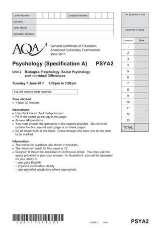 Centre Number                                 Candidate Number                        For Examiner’s Use


Surname

Other Names
                                                                                      Examiner’s Initials
Candidate Signature

                                                                                     Question      Mark

                                   General Certificate of Education                     1
                                   Advanced Subsidiary Examination
                                   June 2011                                            2

                                                                                        3
Psychology (Specification A)                                          PSYA2             4

Unit 2       Biological Psychology, Social Psychology                                   5
             and Individual Differences                                                 6

Tuesday 7 June 2011              1.30 pm to 3.00 pm                                     7

                                                                                        8
    You will need no other materials.
                                                                                        9
Time allowed
 1 hour 30 minutes                                                                    10

                                                                                       11
Instructions
 Use black ink or black ball-point pen.                                               12
 Fill in the boxes at the top of this page.
 Answer all questions.                                                                13
 You must answer the questions in the spaces provided. Do not write
  outside the box around each page or on blank pages.                                TOTAL
 Do all rough work in this book. Cross through any work you do not want
  to be marked.

Information
 The marks for questions are shown in brackets.
 The maximum mark for this paper is 72.
 Question 6 should be answered in continuous prose. You may use the
  space provided to plan your answer. In Question 6, you will be assessed
  on your ability to:
  – use good English
  – organise information clearly
  – use specialist vocabulary where appropriate.




(JUn11psyA201)
                                                                 G/T66813   6/6/6/          PSYA2
 