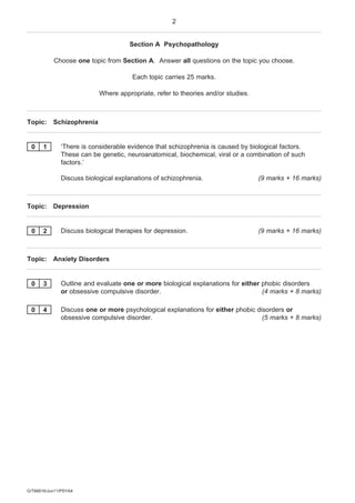 2


                                     Section A Psychopathology

           Choose one topic from Section A. Answer all questions on the topic you choose.

                                      Each topic carries 25 marks.

                           Where appropriate, refer to theories and/or studies.



Topic: Schizophrenia


 0     1      ‘There is considerable evidence that schizophrenia is caused by biological factors.
              These can be genetic, neuroanatomical, biochemical, viral or a combination of such
              factors.’

              Discuss biological explanations of schizophrenia.                   (9 marks + 16 marks)



Topic: Depression


 0     2      Discuss biological therapies for depression.                        (9 marks + 16 marks)



Topic: Anxiety Disorders


 0     3      Outline and evaluate one or more biological explanations for either phobic disorders
              or obsessive compulsive disorder.                                   (4 marks + 8 marks)

 0     4      Discuss one or more psychological explanations for either phobic disorders or
              obsessive compulsive disorder.                                     (5 marks + 8 marks)




G/T66816/Jun11/PSYA4
 