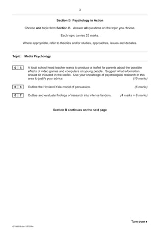 3


                                   Section B Psychology in Action

            Choose one topic from Section B. Answer all questions on the topic you choose.

                                      Each topic carries 25 marks.

           Where appropriate, refer to theories and/or studies, approaches, issues and debates.



Topic: Media Psychology


 0     5      A local school head teacher wants to produce a leaflet for parents about the possible
              effects of video games and computers on young people. Suggest what information
              should be included in the leaflet. Use your knowledge of psychological research in this
              area to justify your advice.                                                  (10 marks)

 0     6      Outline the Hovland-Yale model of persuasion.                                  (5 marks)

 0     7      Outline and evaluate findings of research into intense fandom.      (4 marks + 6 marks)



                                 Section B continues on the next page




                                                                                          Turn over 
G/T66816/Jun11/PSYA4
 