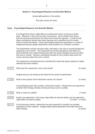 6


                       Section C Psychological Research and Scientific Method

                                   Answer all questions in this section.

                                        This topic carries 35 marks.



Topic: Psychological Research and Scientific Method


              It is thought that colours might affect our performance when carrying out certain
              tasks. Research in this area has been inconclusive. Some studies have shown
              that red improves performance but others have found the opposite. It could be that
              these contradictory results have arisen because red is beneficial only for certain
              kinds of mental processing. Some psychologists tested this hypothesis in a series of
              independent-groups design experiments using students at a Canadian university.

              The experiments involved computer tasks, with either a red, blue or neutral background
              appearing on the monitor. The researchers found that participants were better at a
              word-recall task and a spell-checking task when the screen background was red rather
              than blue or neutral. However, participants thought of more creative ideas when the
              screen was blue rather than red or neutral.

              The researchers concluded that red is beneficial for tasks that require attention to detail
              whereas blue aids creativity.

 1     7      What were the researchers’ aims in this study?                                     (2 marks)


              Imagine that you are writing up the report for this series of experiments.

 1     8      What is the purpose of the introduction section of a report?                       (2 marks)


              A psychological report also contains a discussion section. Researchers are expected to
              consider their findings critically and discuss issues such as validity.

 1     9      What is meant by validity?                                                          (1 mark)

 2     0      Explain how one factor in this study might affect its internal validity and how one factor
              might affect its external validity.                                      (2 marks + 2 marks)

 2     1      In the discussion section, researchers are also expected to consider any possible
              applications of their research. Suggest one practical application that might arise from
              these findings.                                                                   (2 marks)




G/T66816/Jun11/PSYA4
 