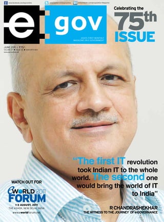 www.facebook.com/egovonline          www.twitter.com/egovonline      www.linkedin.com/groups/eGov-Magazine


                                                                                                                   Celebrating the




                                                                             ASIA’S FIRST MONTHLY
                                                                       MAGAZINE ON E-GOVERNMENT
                                                                                                                   75  th
                                                                                                                   issue
juNE 2011 > ` 75/-
VOLuME 07 n   ISSuE 06 n ISSN 0973-161X
www.egovonline.net




                                                                       “The first IT revolution
                                                                        took Indian IT to the whole
                                                                       world. The second one
        watCh out for
                                                                        would bring the world of IT
                                                                                           to India”
          1-3 AuGusT, 2011
     THE ASHOk, NEw DELHI, INDIA                                                                                  r Chandrashekhar
          www.eworldforum.net                                                   the witness to the Journey of e-GovernanCe
 