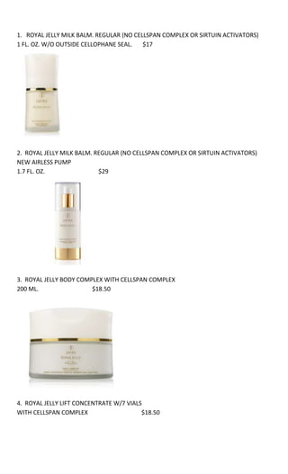 1.   ROYAL JELLY MILK BALM. REGULAR (NO CELLSPAN COMPLEX OR SIRTUIN ACTIVATORS) 1 FL. OZ. W/O OUTSIDE CELLOPHANE SEAL.       $172.  ROYAL JELLY MILK BALM. REGULAR (NO CELLSPAN COMPLEX OR SIRTUIN ACTIVATORS) NEW AIRLESS PUMP1.7 FL. OZ.                                    $293.  ROYAL JELLY BODY COMPLEX WITH CELLSPAN COMPLEX200 ML.                                    $18.504.  ROYAL JELLY LIFT CONCENTRATE W/7 VIALS WITH CELLSPAN COMPLEX                                    $18.505.  ROYAL JELLY LIFT CONCENTRATE W/7 VIALS WITHOUT CELLSPAN COMPLEX                                                         $17.906. ROYAL JELLY EYE CAPSULES W/60 WITH SIRTUIN ACTIVATORS AND COMPLEX                      $29.007. ROYAL JELLY HAND COMPLEX WITH CELLSPAN COMPLEX               75 ML                                $10.50 8.  ROYAL JELLY MILK BALM. ADVANCED (WITH CELLSPAN COMPLEX AND SIRTUIN ACTIVATORS)                           1.7 FL. OZ.                                       $269.  ROYAL JELLY MILK BALM ADVANCED (WITH CELLSPAN COMPLEX AND SIRTUIN ACTIVATORS)                 LIMITED EDITION                       3.3 FL. OZ.                                       $38.00<br />COMPLETE SKIN CARE JAFRA DYNAMICS4 –PC SET  (ANY SKIN TYPE)ONLY $3710.          JAFRA DYNAMICS         ANY SKIN TYPE <br />CLEANSER    125 ml      $8.50  TONER   200 ml            $9.50DAY CREAM   50 ml     $10.50NIGHT CREAM   50 ml  $11.50<br />                                <br />                                  <br />11. MICRODERMABRASION CREAM WITH JOJOBA BUTTER BEADS       $18.50<br />12. MEN DYNAMICS COMPLETE SKIN CARE SYSTEM      3-PC SET   (DOUBLE DUTY FOAMING FACE SCRUB, TRIPLE DUTY ALL-OVER WASH AND  DOUBLE DUTY FACE PROTECTOR SPF 15)                   $19<br />13.   BALANCE / CONTROL MASK     OR     HYDRATION / CALMING MASK    75 ML        $4.90 EA<br />                   <br />14.    ANTI-FATIGUE ENERGIZING MASK       100 ML       $13.50<br />15.   ANTI-FATIGUE GEL CREAM     30 ML     $16.50<br />16.   MAKEUP REMOVER FOR EYES AND LIPS            125 ML                 $8.00  <br />17. EYE MAKEUP REMOVER GEL           23 ML      $3.80<br />18. DAILY EYE TREAT SPF 15 MOISTURIZER          $7.80<br />19.   MALIBU MIRACLE MASK          50 ML             $5.90<br />20. COOLING YOGURT MASK  WITH HONEY AND OATS                 50 ML                 $8.50<br />20. OPTIMEYES EYE TREATMENT           15 ML           $11.00<br />21. GENTLE EXFOLIATING SCRUB               75 ML                   $8<br />22. NECK FIRMING GEL              $19.50<br />23. TIME PROTECTOR DAILY DEFENSE CREAM        SPF 15     50 ML     $18<br />24. TIME CORRECTOR NIGHT TIME FIRMING MOISTURE    50 ML                    $19<br />25. ELASTICITY RECOVERY                  1 FL OZ                    $15.50<br />  <br />25. ELASTICITY RECOVERY                  BONUS SIZE   1.7    FL OZ                    $26.50            NEW FORMULA WITH FIRMIPLEX COMPLEX     AND    NEW AIRLESS PUMP<br />  <br />26. REDISCOVER ALPHA HYDROXY COMPLEX              1 FL OZ                   $10.90    <br />27. INTENSIVE LINE CORRECTOR      1 FL OZ           $13.90<br />28.   LIFTING EYE CREAM     15 ML          $8<br />29.  FACIAL BOOSTING MASK      SET OF 4 AMPOULES (FOUR)            SPA QUALITY ASSURED!!!                                                     $13.80<br />30.  MATTE DYNAMICS      FOR ACNE OR OILY FACE         3-PC SET       (CLEAR BLEMISH TREATMENT, CLEAR PORE CLARIFIER ACNE TREATMENT AND MATTIFYING BLOTTING SHEETS)             $14<br />31.   AWESOME COMPLETE SKIN CARE SYSTEM   3-PC   WITH RED, WHITE AND GREEN TEA<br />(DAILY MOISTURIZER SPF 15 + NIGHTLY MOISTURIZER + CLEANSER &TONER)         $16.80<br />32. PRECIOUS PROTEIN BODY OIL       125 ML          $5.50<br />33. BUST FIRMING GEL         $16.50<br />34. STRETCH MARK CORRECTOR        75 ML       $15.50<br />35. BODY SHAPING GEL          200 ML         $15.90<br />36. SPA  --  SCALP MASSAGE AND HAIR TREATMENT      200 GR       $9.50<br />37. THREE STEP HAND THERAPY             SPA QUALITY            3-PC SET(DAY THERAPY SPF 15 + HAND SCRUB + NIGHT THERAPY)                      $21.50<br />38. PEPPERMINT FOOT BALM                   BONUS SIZE  500 ML $15<br />39. FACE PROTECTOR SPF 40           50 ML        $5.50<br />40. PROTECTOR STICK              $5<br />41.  SPA  -- I FEEL ROMANTIC                        $10<br />42.   MUD MASK     250 GR                $9.50<br />43. HAIR REMOVAL    2-PC SET                                       $15           (HAIR REMOVAL CREAM 200 ML  +  AFTER HAIR REMOVAL TREATMENT LOTION 125 ML)          <br />44. INTIMATE WASH               SCENTED   OR   UNSCENTED          250 ML            $6.90<br />                  <br />45. INTIMATE  SPRAY   125 ML          SCENTED              $6.90<br />46. INTIMATE WIPES    W/24     SCENTED              $5.90<br />47.  ROYAL ALMOND          BONUS SIZE             500 ML                  BODY OIL    $20                        BODY LOTION    $18.50<br />48.  DAILY TEA BLEND            DAY AND NIGHT MOISTURIZER       50ML               $8.50            (NOT EXACT PICTURE) <br />49. AFTER SUN MOISTURIZING LOTION              8.4 FL OZ              $8.50<br />50.  SKIN BRIGHTENER +              BONUS SIZE 1.7 FL OZ                 $14.80       <br />  51.   SUNLESS TANNER    NO BOX                125 ML                     $6<br />52.  HIDE & TREAT ACNE CONCEALER                             $6<br />53.    JAFRA SPA   ---   GINGER AND SEAWEED BODY MASSAGE CREAM  250 ML           $9<br />54. JAFRA SPA  ---  GINGER AND SEAWEED BATH AND SHOWER GEL 250 ML          $6.50<br />55. ROYAL GINGER BODY LOTION            BONUS SIZE   500ML      DOUBLE THE ORIGINAL<br />DOES NOT INCLUDE PUMP AS IT IS A SPECIAL EDITION.                                      $19.90<br />56.  WRINKLE PATCHES    W/6 PAIRS                 AWESOME PRODUCT!!!!!    IT DOES WORK!!!              $16.50<br />