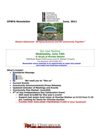 OFBPA Newsletter                                              June, 2011




        Mission Statement: “Bringing Business and the Community Together”




                               Our next Meeting
                             Wednesday, June 15th
                              4: 30 pm at Overlea Station
                  6900 Belair Road (21206) (across from St. Michael’s Church)
                                For directions call 410-661-3211.
              Remember every meeting is an opportunity to meet new people
                          and make new business contacts!


What’s Inside?
  • Presidents Message



  •                We need you to “like us”
  •   Current Events
  •   Community Announcements/Press Releases
  •   Updated Calendar of Meetings and Events
  •   Community Flea Market -June25th
  •   4th of July Independence Day Celebration Event
         o Still need $13,000 for this year’s event!
         o Support last major fund raiser at Overlea Station on 6/22 from 5-10
            pm. Looking for items for Chinese Auction
         o PLEASE POST ENCLOSED FIREWORKS FLIER in your business!
 