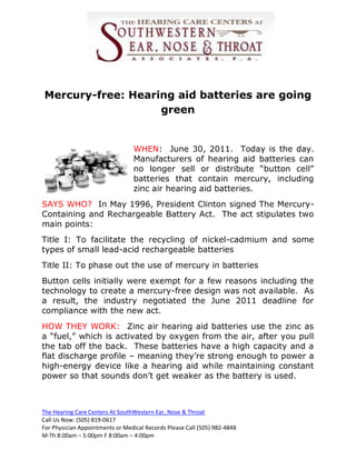 Mercury-free: Hearing aid batteries are going
                   green


                                 WHEN: June 30, 2011. Today is the day.
                                 Manufacturers of hearing aid batteries can
                                 no longer sell or distribute “button cell”
                                 batteries that contain mercury, including
                                 zinc air hearing aid batteries.
SAYS WHO? In May 1996, President Clinton signed The Mercury-
Containing and Rechargeable Battery Act. The act stipulates two
main points:
Title I: To facilitate the recycling of nickel-cadmium and some
types of small lead-acid rechargeable batteries
Title II: To phase out the use of mercury in batteries
Button cells initially were exempt for a few reasons including the
technology to create a mercury-free design was not available. As
a result, the industry negotiated the June 2011 deadline for
compliance with the new act.
HOW THEY WORK: Zinc air hearing aid batteries use the zinc as
a “fuel,” which is activated by oxygen from the air, after you pull
the tab off the back. These batteries have a high capacity and a
flat discharge profile – meaning they’re strong enough to power a
high-energy device like a hearing aid while maintaining constant
power so that sounds don’t get weaker as the battery is used.



The Hearing Care Centers At SouthWestern Ear, Nose & Throat
Call Us Now: (505) 819-0617
For Physician Appointments or Medical Records Please Call (505) 982-4848
M-Th 8:00am – 5:00pm F 8:00am – 4:00pm
 