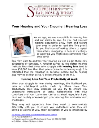 Your Hearing and Your Income | Hearing Loss


                             As we age, we are susceptible to hearing loss
                             and our ability to see. Do you find yourself
                              holding documents away from and toward
                              your eyes in order to read the ‘fine print’?
                               Do you find yourself asking others to repeat
                               themselves, struggling to hear in meetings,
                               or worrying you might miss something your
                               boss says?
You may want to address your hearing as well as get those new
eyeglasses or contacts. A national survey by the Better Hearing
Institute finds that those who struggle with hearing loss tend to
earn $30,000 less than their peers (www.betterhearing.org). It is
estimated that the reduction in personal income due to hearing
loss may be as high as $176 billion annually in the U.S.
            Hearing Loss And Your Productivity At Work
When you struggle to hear during meetings, the likelihood you
miss or misinterpret points made by others rises. Your
productivity level may decrease as you try to ensure you
understand instructions or tasks. Relationships with your
coworkers and your customers can be strained, especially if you
have not publicly acknowledged your hearing loss and associated
challenges.
They may not appreciate how they need to communicate
differently with you to ensure you understand what they are
saying or asking of you. Their perception of you is influenced by

The Hearing Care Centers At SouthWestern Ear, Nose & Throat
Call Us Now: (505) 819-0617
For Physician Appointments or Medical Records Please Call (505) 982-4848
M-Th 8:00am – 5:00pm F 8:00am – 4:00pm
 