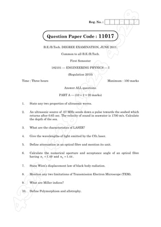 8
                                                  Reg. No. :




                                                               32
                   Question Paper Code :                  11017
                 B.E./B.Tech. DEGREE EXAMINATION, JUNE 2011.




                                                 84
                              Common to all B.E./B.Tech.

                                     First Semester

                       182101 — ENGINEERING PHYSICS — I

                                    (Regulation 2010)

 Time : Three hours

                                       32
                                  Answer ALL questions.

                            PART A — (10 × 2 = 20 marks)
                                                                 Maximum : 100 marks
                          84
 1.    State any two properties of ultrasonic waves.

 2.    An ultrasonic source of .07 MHz sends down a pulse towards the seabed which
       returns after 0.65 sec. The velocity of sound in seawater is 1700 m/s. Calculate
       the depth of the sea.

 3.    What are the characteristics of LASER?
                32


 4.    Give the wavelengths of light emitted by the CO2 laser.

 5.    Define attenuation in an optical fibre and mention its unit.
    4




 6.    Calculate the numerical aperture and acceptance angle of an optical fibre
       having n1 = 1.49 and n2 = 1.44 .


 7.    State Wien’s displacement law of black body radiation.
 28




 8.    Mention any two limitations of Transmission Electron Microscope (TEM).

 9.    What are Miller indices?

 10.   Define Polymorphism and allotrophy.
43
 
