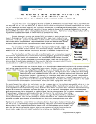 JUNE     2011                                                                Page 10



                      THEEDUCATOR’S STORY: STUDENTS “GO WILD” AND
                               DEVELOP 21ST CENTURY SKILLS
             By Walter Smith, North Lebanon Middle School, Fredericksburg, Pa


          For years, I have been encouraging my students to “Go WILD”. With federal mandates like the Individuals with Disabili-
ties Act (IDEA) and No Child Left Behind (NCLB), districts and educators are being forced to include more students with disabili-
ties into the general education classroom and curriculum. Schools need to know how to effectively provide a continuum of care
and services for these students while still maintaining rigorous academic standards. By including wireless internet learning
devices (WILD), I have been able to not only address these needs, but expand the level and variety of supports I can offer to
my students to address their needs on a more individual level than ever before.

          Wireless responders were the first pieces of WILD technology my seventh grade learning
support class acquired. This allowed both my students and me to get instant feedback on as-
sessments. I could ask a question and then have students click the response instantly getting a
feel for their level of comprehension. They could also take quizzes and tests on these devices
and know their score and review the questions they missed before the end of that class.

        The cornerstone of the “Go WILD” program is the implementation of a 1:1 program with
netbooks. Each student is issued a netbook, which is similar to a laptop but smaller in size. The
expectation is that students will take their netbook with them to all classes throughout the day.
                                                                                                          Wireless
         The other teachers and I have been able to revolutionize the way we instruct our classes. In     Internet
social studies, my students can use online atlases to explore geography, go on a virtual field trip of
the streets of ancient Greece and the Parthenon, and interact with other students in countries            Learning
around the world. The ability to investigate the interior structures of cells is also now an option in    Devices (WILD)
science class. My students can also discover the properties of physics and experiment with them in
conditions that we would never be able to reconstruct in a classroom.

         The language arts class has gotten the largest jolt of adrenaline since we started this program. My students no longer
loath writing assignments and in fact my colleagues have noticed a significant increase in the rate of work completion. In-
creases in both the amount and quality of their writing have also been observed. They can easily format their writing and are
                     guided by the grammar and spelling check programs, which gives them more confidence in their writing.
                     Their organization skills have also improved since they can save their work onto their hard drives, which
                     has eliminated their work from vanishing in the endless black holes that seem to reside in every adoles-
                     cent‟s locker or backpack. We have also been using the ipod touches in class. The stories and novels we
                     read in class are all downloaded onto the ipods so the student can listen along to the story as they read it
                     to increase their comprehension, fluency and further engage them in the story.

The level of support I am able to give each student has also increased. Many of their textbooks are available online, so my stu-
dents can choose to highlight sections, use text-to-speech programs and have their textbooks read aloud to them to help en-
sure comprehension and reinforce reading fluency. By far the most utilized component of the netbooks is the instant message
system. My students can contact me anytime in any class. One can be in science messaging me about cellular respiration
while another can ask me for clarification on the Punic Wars. They can contact only me, but I am able to message all of them.
This way they are totally supported throughout the day. The students that would be shy about asking a
question publically in class now have a safe option they can use to get the information they need with out
risking embarrassment. They can also privately let me know about issues that I need to pass along to our
guidance counselor, administration or other teachers with out bringing outside attention to the issue.

My students can also take control of their own education. Instead of asking me what a word means, they
are able to look it up themselves using an online dictionary. If they want to learn more about a concept
we discussed in class, they can independently research the topic themselves to get the answers they
want. We also spend time teaching students skills such as researching, internet citations, effective
search engine usage, determining a site‟s validity, internet safety, and digital citizenship.

                                                                                       Story Continues on page 13
 