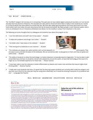 Page 11                                                              JUNE    2011




   “GO     WILD”       CONTINUE...


The “Go WILD” program did not stop at 1:1 computing. This past year we have added digital audiovisual recorders, so I can record
and play back key sections of lessons. The recorders are also used to record and store labs to replay to the students as a review
or to show students that were absent for school that day. We have also added gaming systems and smart pens which turn their
hand written work and notes into work documents that can be saved and edited. My class just got a mobi interwrite system which
turns my whiteboard into an interactive whiteboard and allows me the mobility or using it from anywhere in the room.

The following are some thoughts that my colleagues and students have about the program so far:

    “I can find definitions and stuff I don‟t know easier” – Student

    “It helps with problems and things I can‟t solve.” – Student

    “I do better when I take tests on the netbook.” – Student

    “I like having all my textbooks on one machine.” – Student

    “The netbooks are always very useful whether with normal classwork, or                                with projects. They
    are easy to carry and take the place of the textbooks. We are sometimes able to play games on them and they are great and
    useful tools.” – Student

    “The ability of students to utilize this technology in a history classroom is basically beyond imagination. To now be able to plan
    virtual field trips and have my students interact with classrooms around the world…to have that technology at the touch of a
    finger tip is a remarkable experience for these kids.” – History Teacher

    “I have been able to use the netbooks to better differentiate my lessons and create more activities that require higher level
    thinking skills.” – Science Teacher

    “I really wish more students had them. It‟s great that the learning support students are currently able to pilot the program and
    use them and I think for the most part they are using them effectively, but it would be amazing if everyone of my students had
    one.” – Language Arts Teacher


                                  ELL      MOBILE        LEARNING           SOLUTIONS            BUILD        SKILLS




                                                                                        Follow the rest of this article on
                                                                                        THE Journal at:

                                                                                        http://thejournal.com/articles/2011/05/04
                                                                                        /elementary-ipads.aspx
 