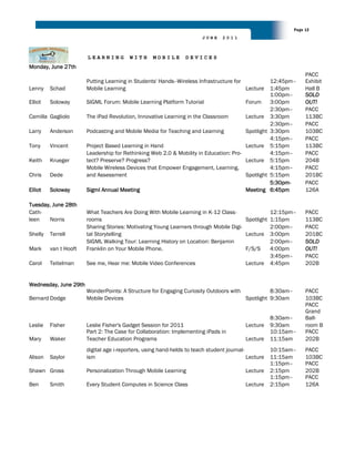 Page 12
                                                                       JUNE     2011



                       LEARNING          WITH      MOBILE       DEVICES
Monday, June 27th
                                                                                                                 PACC
                       Putting Learning in Students' Hands--Wireless Infrastructure for          12:45pm–        Exhibit
Lenny    Schad         Mobile Learning                                                  Lecture  1:45pm          Hall B
                                                                                                 1:00pm–         SOLD
Elliot   Soloway       SIGML Forum: Mobile Learning Platform Tutorial                  Forum 3:00pm              OUT!
                                                                                                 2:30pm–         PACC
Camilla Gagliolo       The iPad Revolution, Innovative Learning in the Classroom       Lecture 3:30pm            113BC
                                                                                                 2:30pm–         PACC
Larry    Anderson      Podcasting and Mobile Media for Teaching and Learning           Spotlight 3:30pm          103BC
                                                                                                 4:15pm–         PACC
Tony     Vincent       Project Based Learning in Hand                                  Lecture 5:15pm            113BC
                       Leadership for Rethinking Web 2.0 & Mobility in Education: Pro-           4:15pm–         PACC
Keith    Krueger       tect? Preserve? Progress?                                       Lecture 5:15pm            204B
                       Mobile Wireless Devices that Empower Engagement, Learning,                4:15pm–         PACC
Chris    Dede          and Assessment                                                  Spotlight 5:15pm          201BC
                                                                                                 5:30pm-         PACC
Elliot   Soloway       Sigml Annual Meeting                                            Meeting 6:45pm            126A

Tuesday, June 28th
Cath-                  What Teachers Are Doing With Mobile Learning in K-12 Class-               12:15pm–        PACC
leen   Norris          rooms                                                           Spotlight 1:15pm          113BC
                       Sharing Stories: Motivating Young Learners through Mobile Digi-           2:00pm–         PACC
Shelly   Terrell       tal Storytelling                                                Lecture 3:00pm            201BC
                       SIGML Walking Tour: Learning History on Location: Benjamin                2:00pm–         SOLD
Mark     van t Hooft   Franklin on Your Mobile Phone.                                  F/S/S     4:00pm          OUT!
                                                                                                 3:45pm–         PACC
Carol    Teitelman     See me, Hear me: Mobile Video Conferences                       Lecture 4:45pm            202B


Wednesday, June 29th
                       WonderPoints: A Structure for Engaging Curiosity Outdoors with           8:30am–          PACC
Bernard Dodge          Mobile Devices                                                 Spotlight 9:30am           103BC
                                                                                                                 PACC
                                                                                                                 Grand
                                                                                                     8:30am–     Ball-
Leslie   Fisher        Leslie Fisher's Gadget Session for 2011                            Lecture    9:30am      room B
                       Part 2: The Case for Collaboration: Implementing iPads in                     10:15am–    PACC
Mary     Waker         Teacher Education Programs                                         Lecture    11:15am     202B
                       digital age i-reporters, using hand-helds to teach student journal-           10:15am–    PACC
Alison   Saylor        ism                                                                 Lecture   11:15am     103BC
                                                                                                     1:15pm–     PACC
Shawn Gross            Personalization Through Mobile Learning                            Lecture    2:15pm      202B
                                                                                                     1:15pm–     PACC
Ben      Smith         Every Student Computes in Science Class                            Lecture    2:15pm      126A
 