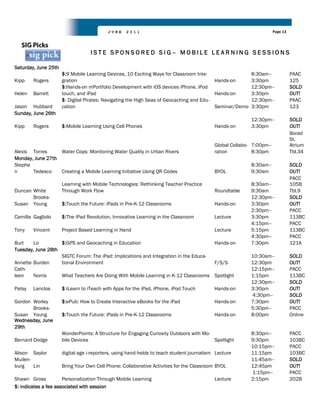 JUNE    2011                                                              Page 13




                                   ISTE SPONSORED SIG– MOBILE LEARNING SESSIONS

Saturday, June 25th
                      $:9 Mobile Learning Devices, 10 Exciting Ways for Classroom Inte-                  8:30am–               PAAC
Kipp    Rogers        gration                                                             Hands-on       3:30pm                125
                      $:Hands-on mPortfolio Development with iOS devices iPhone, iPod                    12:30pm–              SOLD
Helen   Barrett       touch, and iPad                                                     Hands-on       3:30pm                OUT!
                      $: Digital Pirates: Navigating the High Seas of Geocaching and Edu-                12:30pm–              PAAC
Jason Hubbard         cation                                                              Seminar/Demo   3:30pm                123
Sunday, June 26th
                                                                                                         12:30pm–              SOLD
Kipp    Rogers        $:Mobile Learning Using Cell Phones                                  Hands-on      3:30pm                OUT!
                                                                                                                               Borad
                                                                                                                               St.
                                                                                           Global Collabo- 7:00pm–             Atrium
Alexis Torres     Water Cops: Monitoring Water Quality in Urban Rivers                     ration          8:30pm              Tbl.34
Monday, June 27th
Stephe                                                                                                   8:30am–               SOLD
n      Tedesco    Creating a Mobile Learning Initiative Using QR Codes                     BYOL          9:30am                OUT!
                                                                                                                               PACC
                      Learning with Mobile Technologies: Rethinking Teacher Practice                     8:30am–               105B
Duncan White          Through Work Flow                                                    Roundtable    9:30am                Tbl.9
       Brooks-                                                                                           12:30pm–              SOLD
Susan Young           $:Touch the Future: iPads in Pre-K-12 Classrooms                     Hands-on      3:30pm                OUT!
                                                                                                         2:30pm–               PACC
Camilla Gagliolo      $:The iPad Revolution, Innovative Learning in the Classroom          Lecture       3:30pm                113BC
                                                                                                         4:15pm–               PACC
Tony    Vincent       Project Based Learning in Hand                                       Lecture       5:15pm                113BC
                                                                                                         4:30pm–               PACC
Burt    Lo         $:GPS and Geocaching in Education                                 Hands-on            7:30pm                121A
Tuesday, June 28th
                   SIGTC Forum: The iPad: Implications and Integration in the Educa-                     10:30am–              SOLD
Annette Burden     tional Environment                                                F/S/S               12:30pm               OUT!
Cath-                                                                                                    12:15pm–              PACC
leen    Norris     What Teachers Are Doing With Mobile Learning in K-12 Classrooms Spotlight             1:15pm                113BC
                                                                                                         12:30pm–              SOLD
Patsy   Lanclos       $:iLearn to iTeach with Apps for the iPad, iPhone, iPod Touch        Hands-on      3:30pm                OUT!
                                                                                                         4:30pm–               SOLD
Gordon Worley         $:ePub: How to Create Interactive eBooks for the iPad                Hands-on      7:30pm                OUT!
       Brooks-                                                                                           5:30pm–               PACC
Susan Young           $:Touch the Future: iPads in Pre-K-12 Classrooms                     Hands-on      8:00pm                Online
Wednesday, June
29th
                      WonderPoints: A Structure for Engaging Curiosity Outdoors with Mo-                 8:30pm–               PACC
Bernard Dodge         bile Devices                                                       Spotlight       9:30pm                103BC
                                                                                                         10:15pm–              PACC
Alison Saylor         digital age i-reporters, using hand-helds to teach student journalism Lecture      11:15pm               103BC
Muilen-                                                                                                  11:45am–              SOLD
burg    Lin           Bring Your Own Cell Phone: Collaborative Activities for the Classroom BYOL         12:45pm               OUT!
                                                                                                         1:15pm–               PACC
Shawn Gross           Personalization Through Mobile Learning                              Lecture       2:15pm                202B
$: indicates a fee associated with session
 