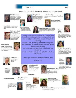 JUNE      2011                                                                                   Page 2



                                            MEET         2010-2011                SIGML’S              STEERING               COMMITTEE

                      Elliot Soloway, School                                  Mary Waker                  Justin Talmadge, Technology Integration
                      of Education and School                                 Ph.D, Director of the       Specialist with the Snoqualmie Valley School
                      of Information, University                              Education Technology        District
                      of Michigan, Chair and                                  Center Wayne State
                      Grand Poohbah Sigml.                                    University, Detroit,
                                                                              Michigan                                     Victor Fitzjarrald,
                                                                                                                           CEO Cellular Education



     Susan Wells, Principal, Culbreth
     Middle School and SIGML Chair              Karen Sorensen,
     Elect                                      21st Century Education,                       Helen Crompton,          Ph.D student
                                                  Communications chair                        and lecturer at the University of North
                                                  SIGML aka Taskmaster                        Carolina at Chapel Hill, aka Tweeter
                                                                                                                                            Diane
                      Mark van 't Hooft,                                                                                                    Burke,
                                                                                              Queen
                      Ph.D. Research                                                                                                        Ph.D. Pro-
                      Center for Educational                                                                                                fessor of Education and the
                      Technology at Kent           For close to one year, we have met on a weekly basis,                                    chair of the Education Division
                      State University (Kent,                                                                                               at Keuka College, in the Finger
                      OH), and a founding          Some of us were sleepy, and some of us ready to go…                                      Lakes of New York
                      member of SIGML
                      (formerly SIGHC).              We come from universities, schools, states, and
                                                                          industry,
                                                    We had a goal of “taking stock and sharing info”
Cathy Higgins                                      And sometimes we did not agree to what was the best
Ed.D, State Educational                                            way to reach that goal,
Technology Director , Office                        But we learned from each other, while joking and
of Educational Technology                                                                                                                    Cynthia Pixley, Ph.D. high
New Hampshire.                                                            laughing.                                                          school level Instructional
                                                                                                                                             Technology Resource Teacher
                                                    Our commitment to the future of Mobile Learning                                          (ITRT) for Spotsylvania County
                                                                        was endless.                                                         Public Schools, in Virginia.



                       Jeff Piontek                    Thank you, Steering Committee for all of your
                       author, keynote                                                                                                        Adrian
                       speaker and
                       teacher                                                   Dedication!                                                  Gutierrez -
                                                                                                                                              Educational
                                                                                                                                              Specialist for
                                                                                                                                              Instructional
                                                                   Camilla Galgliolo
                                                                   Instructional                                                              Technology at Education
                                                                   Technology Coordinator ,                                                   Service Center, Region 20 in
        Cliff Weiss                                                Arlington County Public                       Kathleen Norris PhD,         San Antonio, TX.
        Educational                                                Schools in Virginia                           College of Information,
        Technology                                                                                               Department of Learning
        Consultant                                                                                               Technologies, University
                                                                                                                 of North Texas
                                                                 Tim Williams


     Kathy Boguszewsiki                  Sally Bair K-12 Mobile                                                   Roland O‟Daniel
                                         PD Consultant
                                                                                                                  Instructional Technology
                                                                                                                   Coordinator and Mathematics
                                                                                                                  Specialist , CTL
                                                             Jennifer
               Mindy Dickerson-                              Courduff
               elementary school                             teacher and educational
               principal in Katy, TX                         technologist for the
               ISD                                           Etiwanda School District in            Robbie Kendall-Melton, Associate Vice Chancellor,
                                                             Southern California                    Tennessee Board of Regents
 