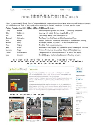 Page 3            JUNE    2011                                        JUNE   2011



                                          LEARNING WITH MOBILE                  DEVICE
                           POSTER         SESSION TUESDAY JUNE                  28TH, 4PM-6PM


Sigml‟s “Learning with Mobile Devices” poster session is a great introduction to what is happening in education regard-
ing mobile learning. Stop by and check out the great things that are happening in mobile learning today!
Posters- Tuesday, June 28th, 4:00pm-6:00pm, PACC Broad St Atruim
Cristy            McBee                         iProficiency through iPod and iPad K-12 Technology Integration
Billie            McConnell                     Learning with Mobile Devices at age 5, 15, or 55!
Jan               Mercer                        Geocaching: A High Tech Scavenger Hunt
Deborah           Watlington                    Top Rated Free iPod Touch and iPad Educational Apps
Jean              Weller                        Beyond Textbooks: Interactive Alternatives to Paper-Based Learning
William           Seng                          Podagogy: the iPod Touch as 1:1 in secondary education
Ross              Rogers                        The 3 I's: iPads Impact Instruction
Kae               Novak                         Mobile Apps, Geotagging and Augmented Reality for Everyday Teachers
Lucretia          Fraga                         Anytime Anywhere at Universities: A look at Mobile Learning
Leslee            Francis-Pelton                Using iOS devices to learn Mathematics at School and Home
Lisa              Johnson                       The 180 Degree Mathematics Classroom: Teaching to Learn


           DID NOT GET INTO THE HISTORICAL WALKING TOUR?...
         TAKE YOUR OWN MOBILE TOUR WITH THE ANDROID AUGMENTED
                     REALITY APP PHILLYHISTORY AR




         IMAGES      DISPLAYED             ON   PHONE
 